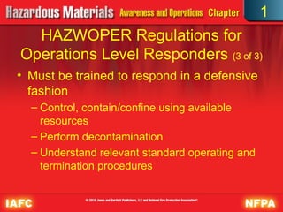 • Must be trained to respond in a defensive
fashion
– Control, contain/confine using available
resources
– Perform decontamination
– Understand relevant standard operating and
termination procedures
HAZWOPER Regulations for
Operations Level Responders (3 of 3)
1
 