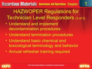 • Understand and implement
decontamination procedures
• Understand termination procedures
• Understand basic chemical and
toxicological terminology and behavior
• Annual refresher training required
HAZWOPER Regulations for
Technician Level Responders (3 of 3)
1
 