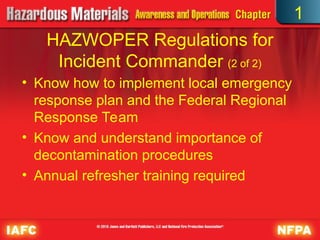 • Know how to implement local emergency
response plan and the Federal Regional
Response Team
• Know and understand importance of
decontamination procedures
• Annual refresher training required
HAZWOPER Regulations for
Incident Commander (2 of 2)
1
 