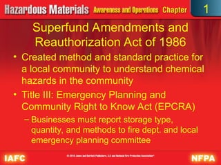 Superfund Amendments and
Reauthorization Act of 1986
• Created method and standard practice for
a local community to understand chemical
hazards in the community
• Title III: Emergency Planning and
Community Right to Know Act (EPCRA)
– Businesses must report storage type,
quantity, and methods to fire dept. and local
emergency planning committee
1
 