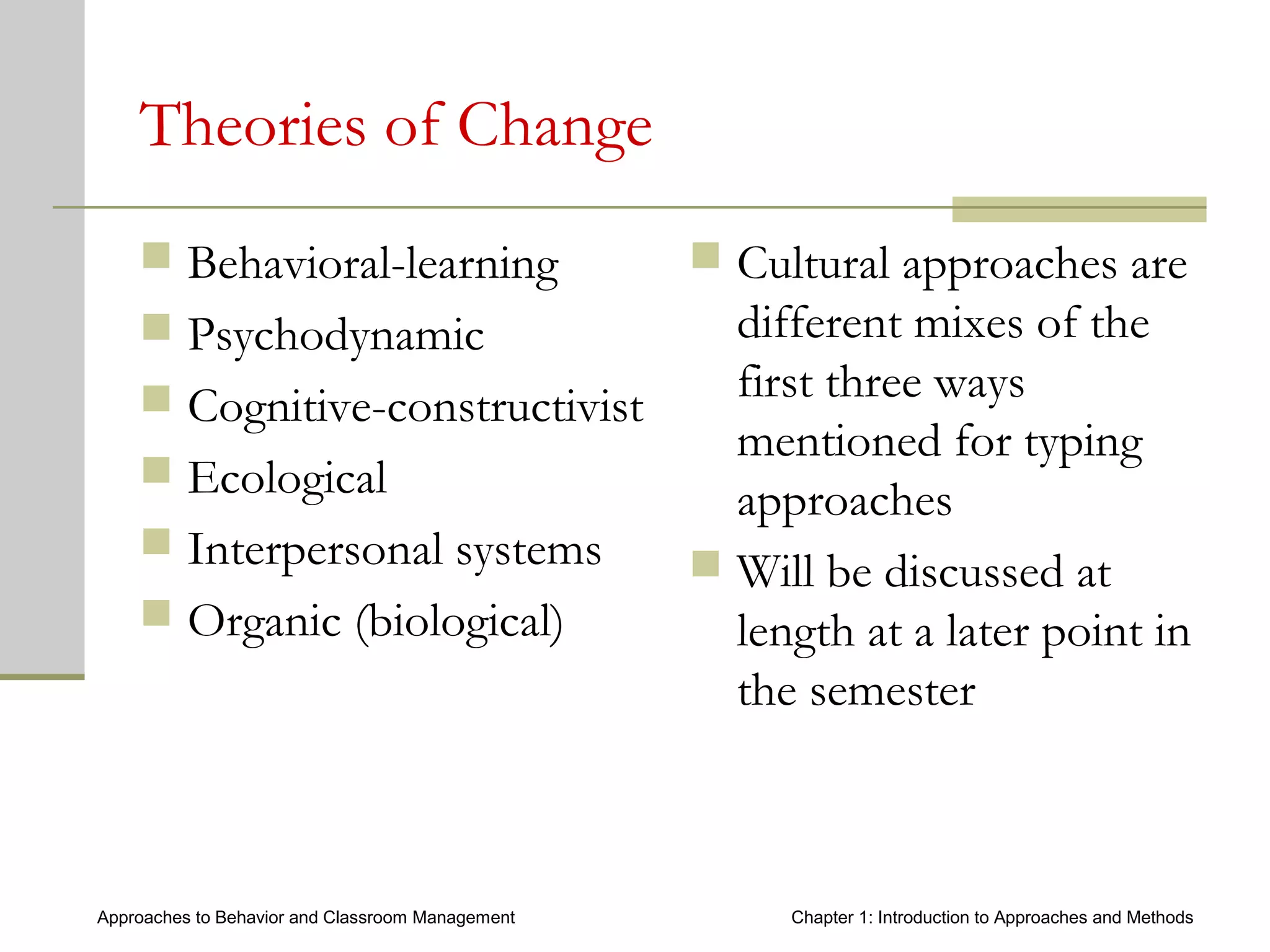 Approaches to Behavior and Classroom Management Chapter 1: Introduction to Approaches and Methods
Theories of Change
 Behavioral-learning
 Psychodynamic
 Cognitive-constructivist
 Ecological
 Interpersonal systems
 Organic (biological)
 Cultural approaches are
different mixes of the
first three ways
mentioned for typing
approaches
 Will be discussed at
length at a later point in
the semester
 