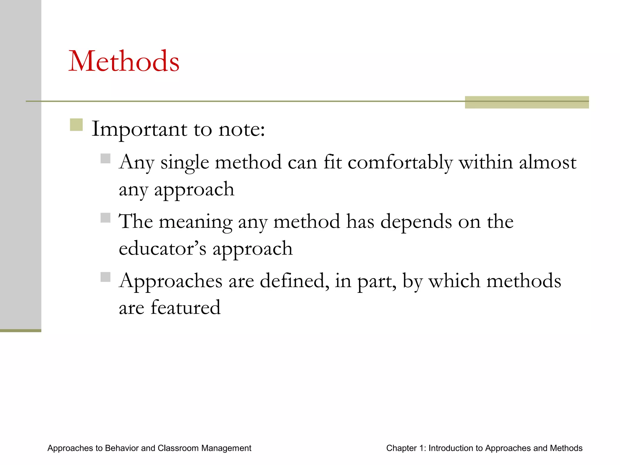 Approaches to Behavior and Classroom Management Chapter 1: Introduction to Approaches and Methods
Methods
 Important to note:
 Any single method can fit comfortably within almost
any approach
 The meaning any method has depends on the
educator’s approach
 Approaches are defined, in part, by which methods
are featured
 