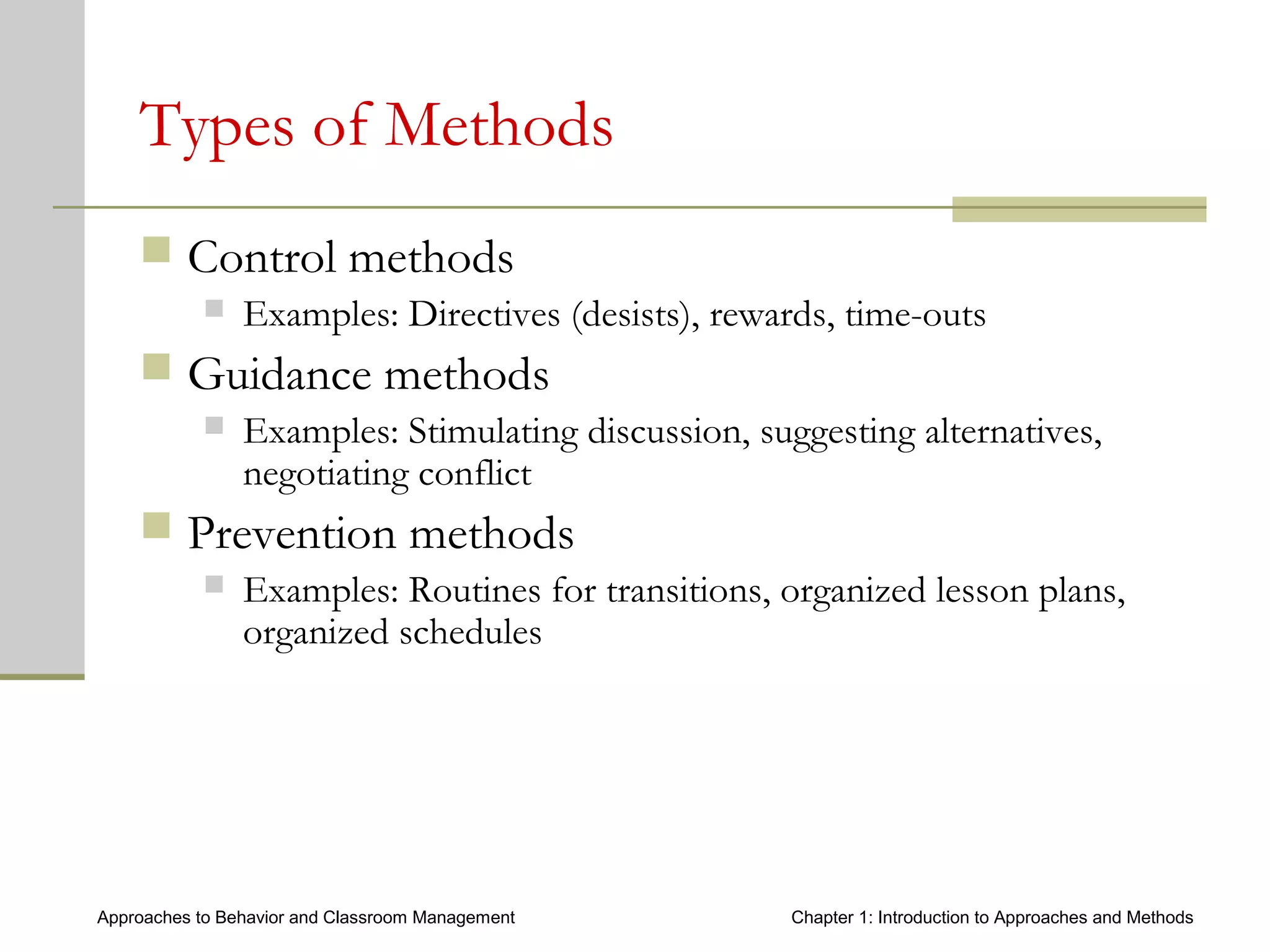 Approaches to Behavior and Classroom Management Chapter 1: Introduction to Approaches and Methods
Types of Methods
 Control methods
 Examples: Directives (desists), rewards, time-outs
 Guidance methods
 Examples: Stimulating discussion, suggesting alternatives,
negotiating conflict
 Prevention methods
 Examples: Routines for transitions, organized lesson plans,
organized schedules
 