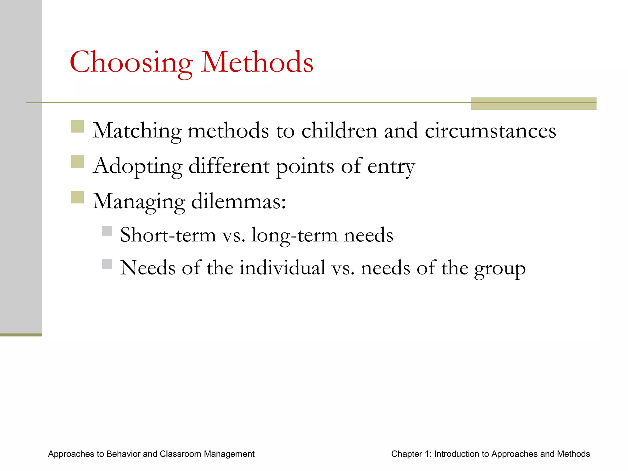 Approaches to Behavior and Classroom Management Chapter 1: Introduction to Approaches and Methods
Choosing Methods
 Matching methods to children and circumstances
 Adopting different points of entry
 Managing dilemmas:
 Short-term vs. long-term needs
 Needs of the individual vs. needs of the group
 