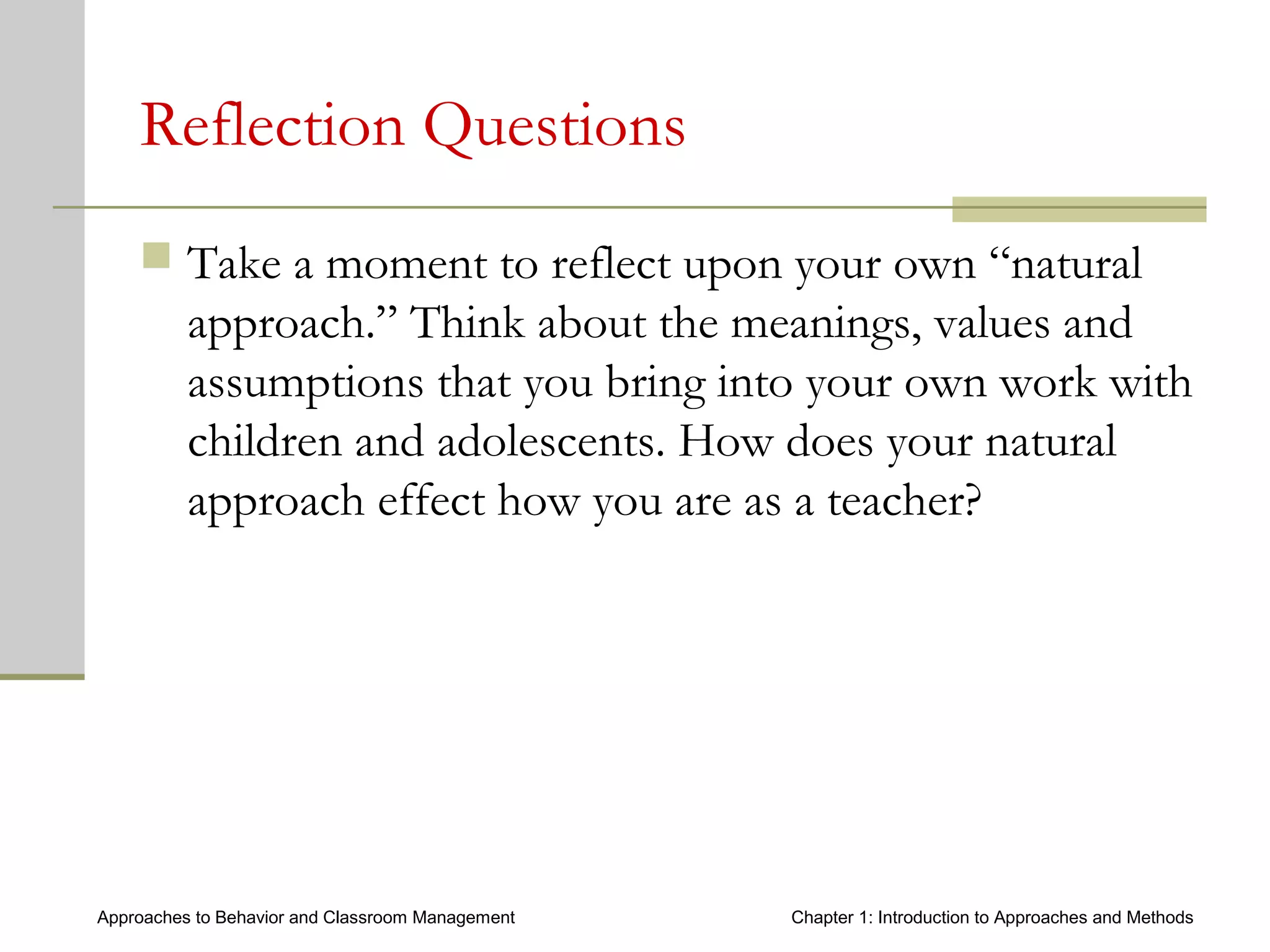 Approaches to Behavior and Classroom Management Chapter 1: Introduction to Approaches and Methods
Reflection Questions
 Take a moment to reflect upon your own “natural
approach.” Think about the meanings, values and
assumptions that you bring into your own work with
children and adolescents. How does your natural
approach effect how you are as a teacher?
 