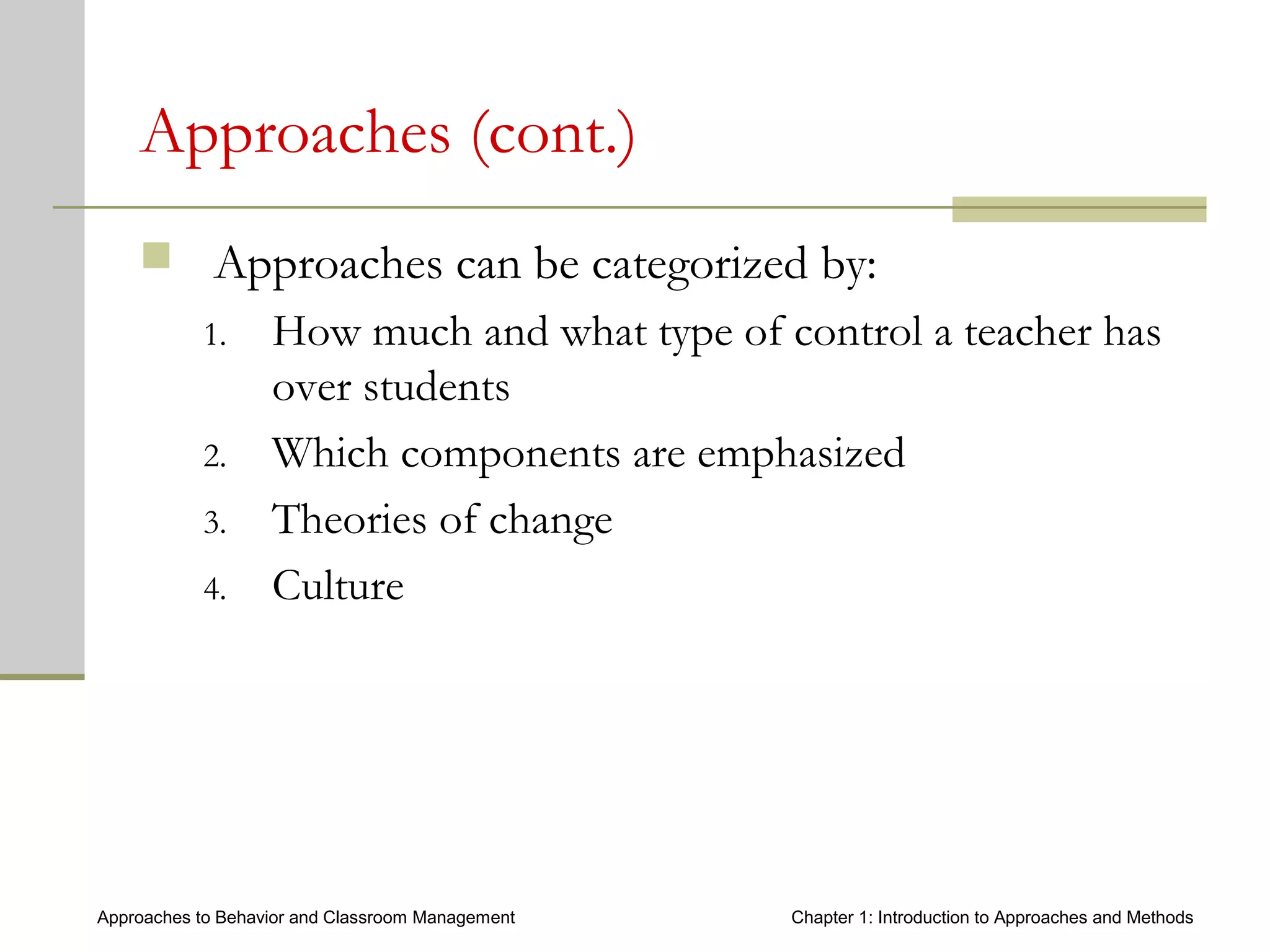Approaches to Behavior and Classroom Management Chapter 1: Introduction to Approaches and Methods
Approaches (cont.)
 Approaches can be categorized by:
1. How much and what type of control a teacher has
over students
2. Which components are emphasized
3. Theories of change
4. Culture
 