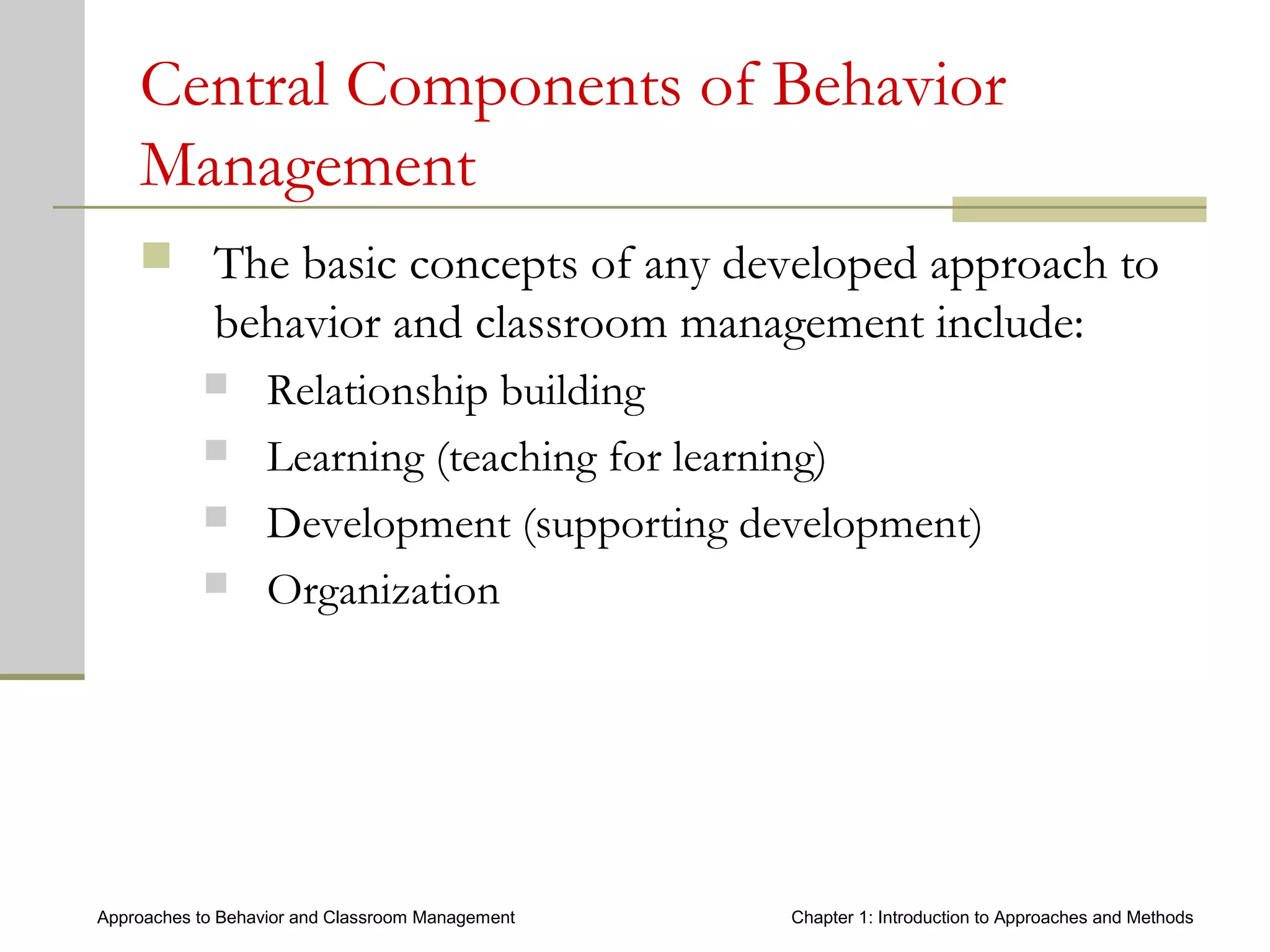 Approaches to Behavior and Classroom Management Chapter 1: Introduction to Approaches and Methods
Central Components of Behavior
Management
 The basic concepts of any developed approach to
behavior and classroom management include:
 Relationship building
 Learning (teaching for learning)
 Development (supporting development)
 Organization
 