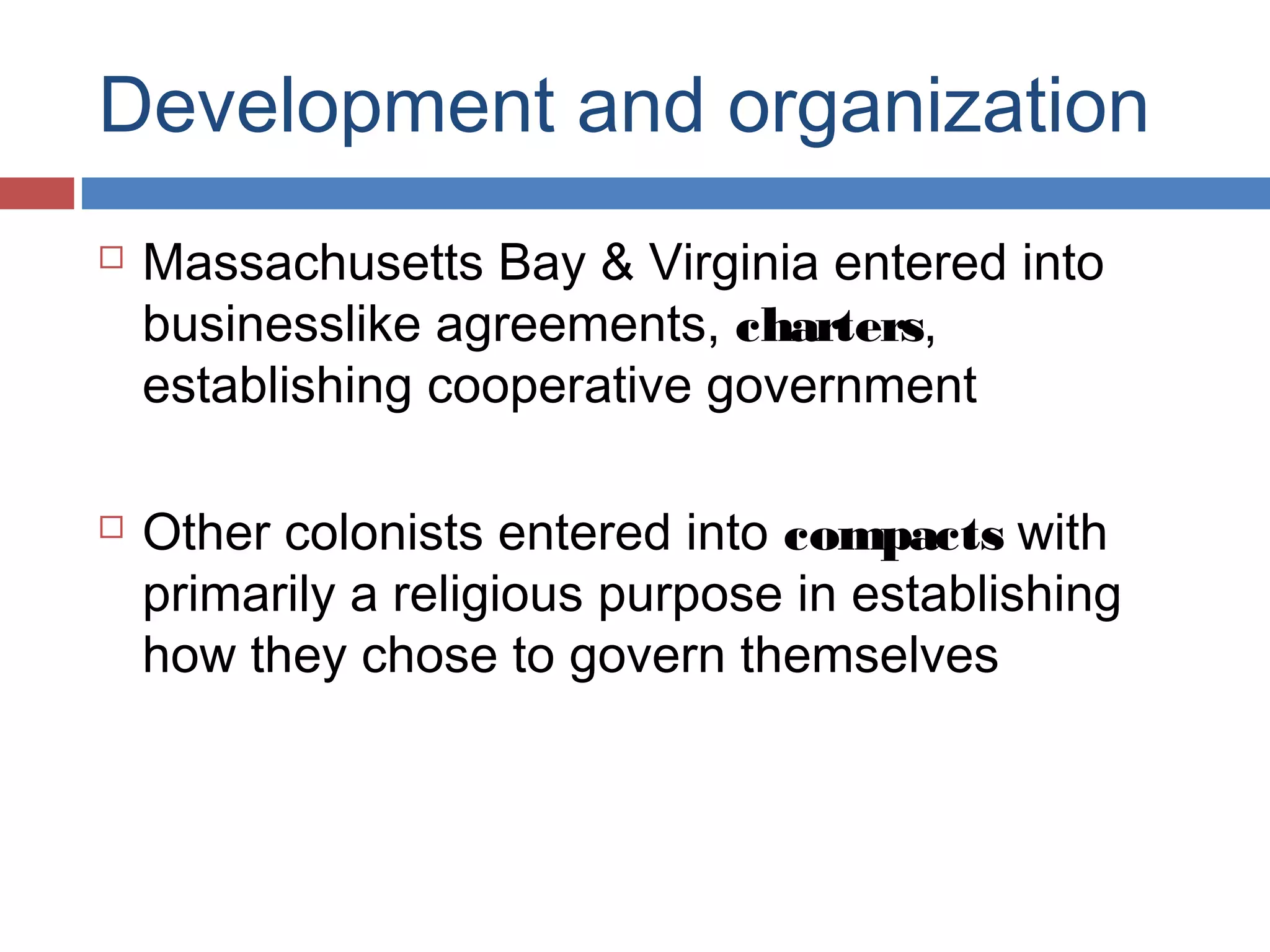 Development and organization




Massachusetts Bay & Virginia entered into
businesslike agreements, charters,
establishing cooperative government
Other colonists entered into compacts with
primarily a religious purpose in establishing
how they chose to govern themselves

 