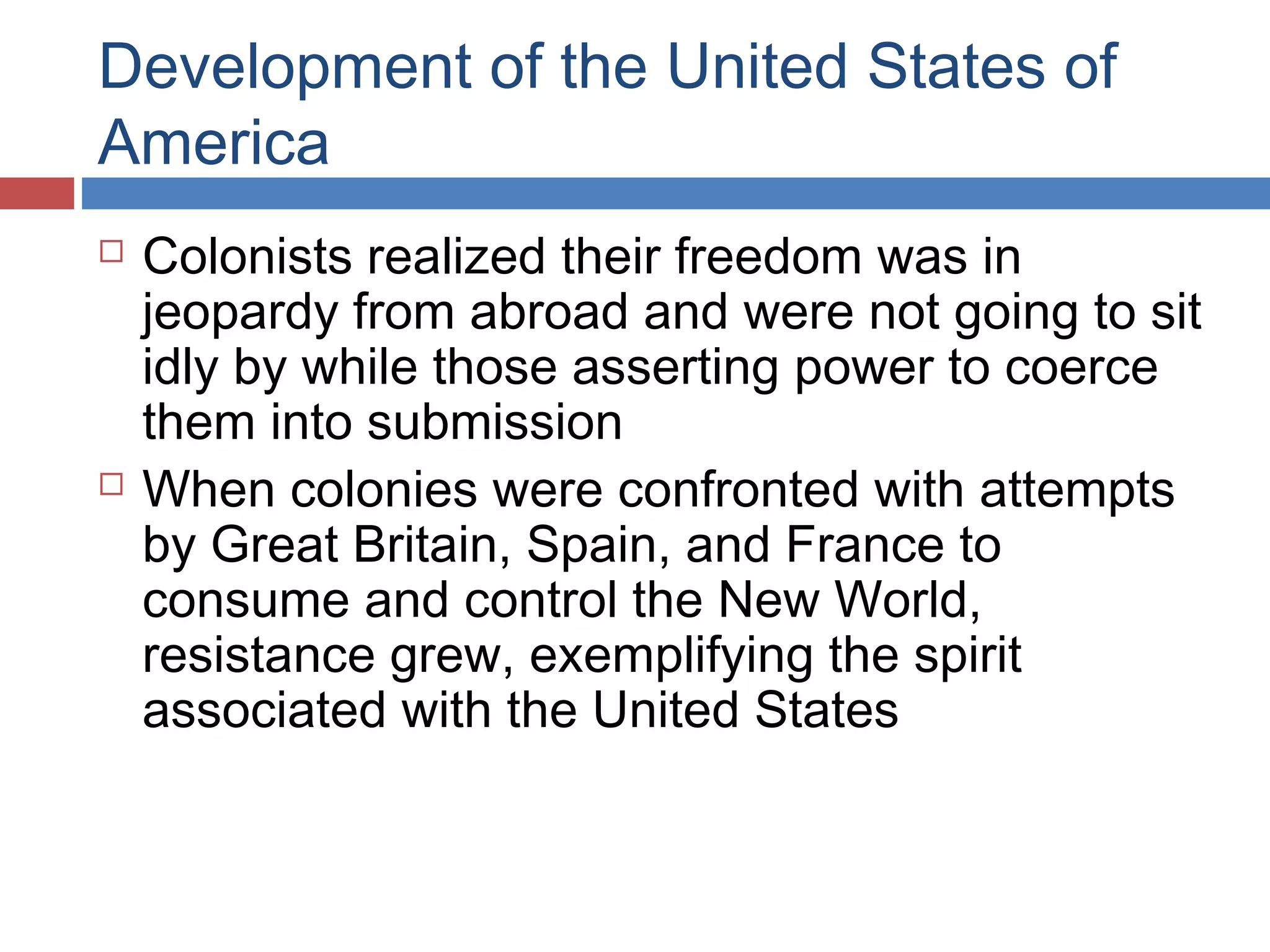 Development of the United States of
America




Colonists realized their freedom was in
jeopardy from abroad and were not going to sit
idly by while those asserting power to coerce
them into submission
When colonies were confronted with attempts
by Great Britain, Spain, and France to
consume and control the New World,
resistance grew, exemplifying the spirit
associated with the United States

 