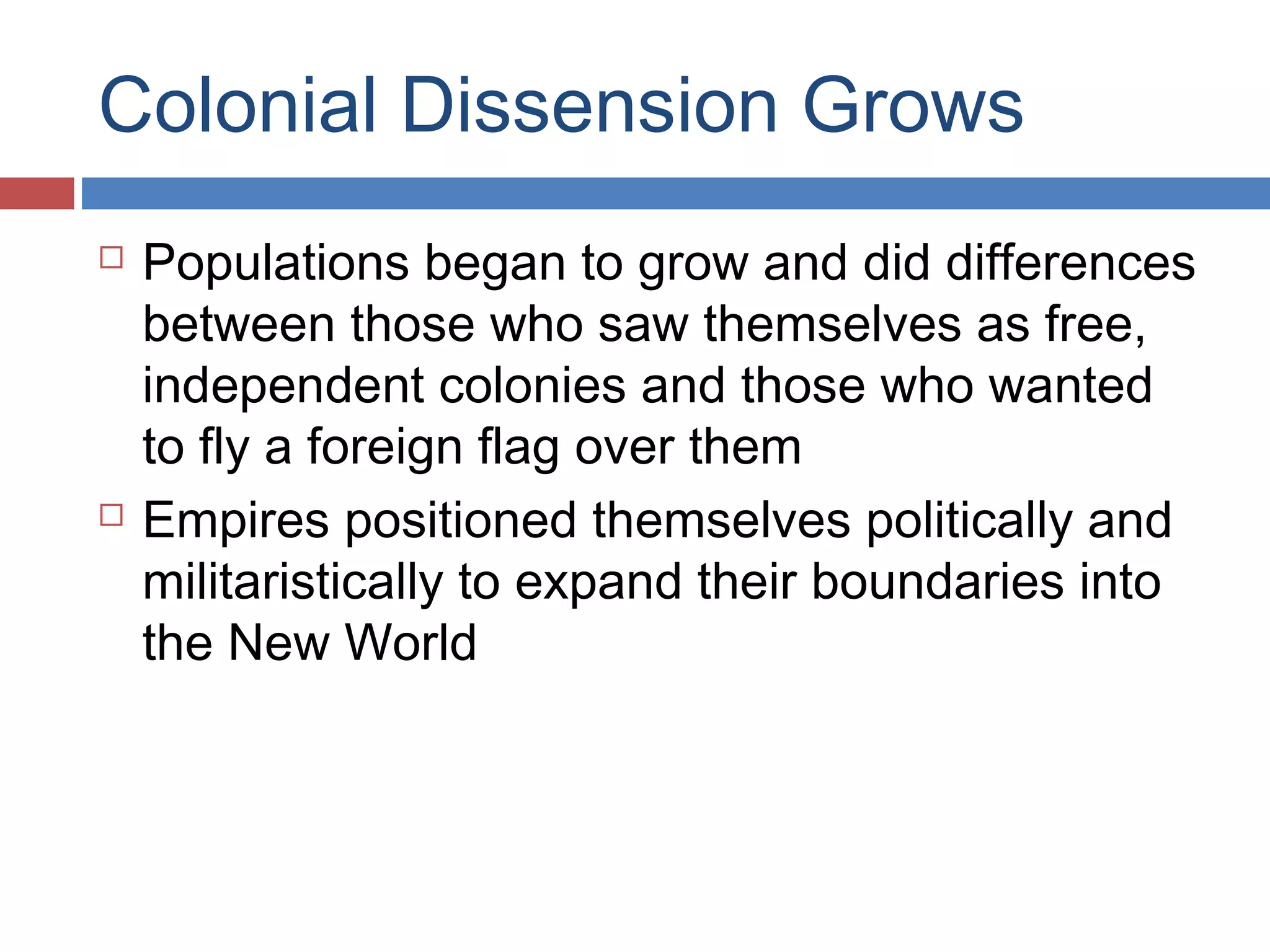 Colonial Dissension Grows




Populations began to grow and did differences
between those who saw themselves as free,
independent colonies and those who wanted
to fly a foreign flag over them
Empires positioned themselves politically and
militaristically to expand their boundaries into
the New World

 