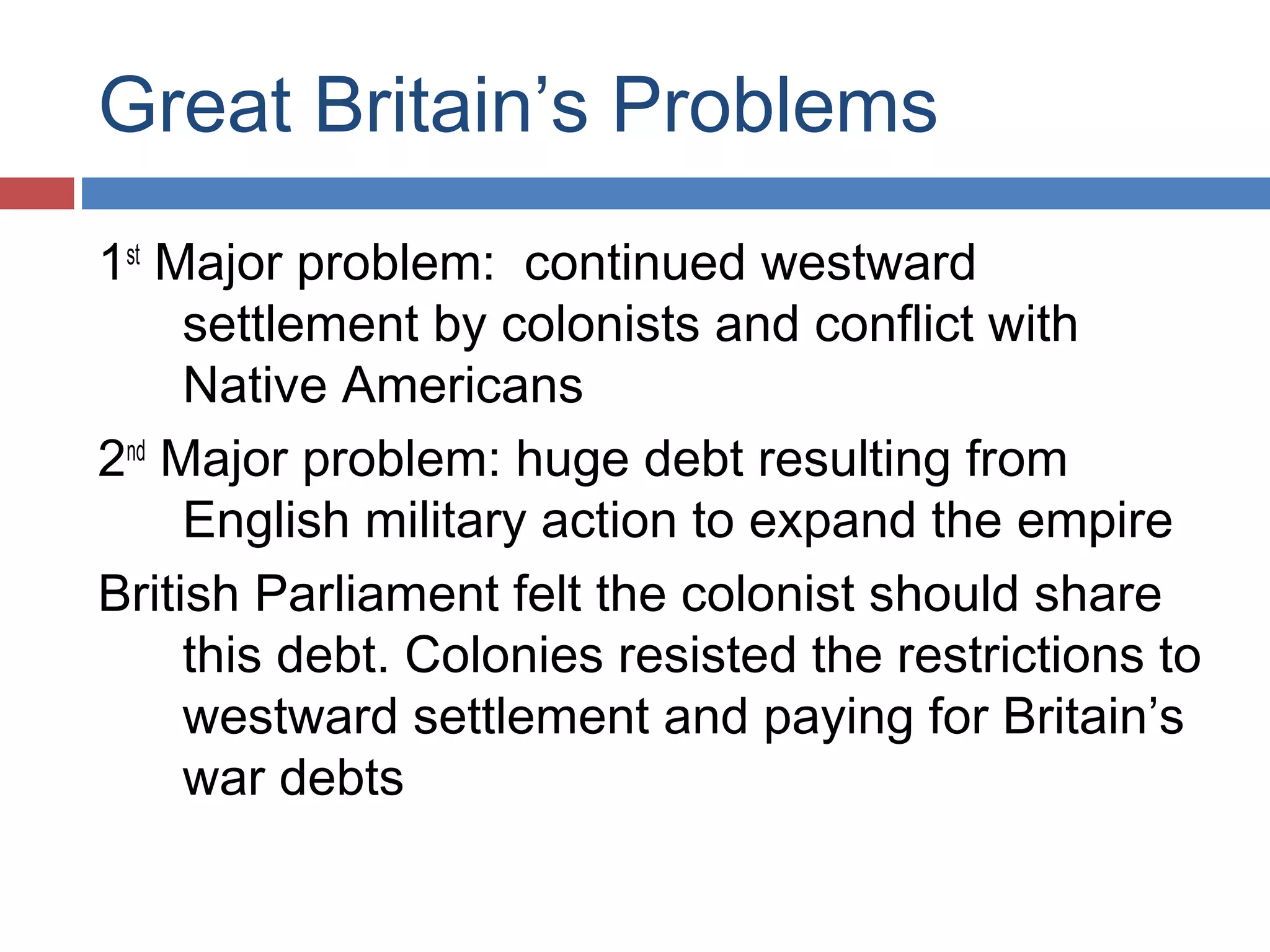 Great Britain’s Problems
1st Major problem: continued westward
settlement by colonists and conflict with
Native Americans
2nd Major problem: huge debt resulting from
English military action to expand the empire
British Parliament felt the colonist should share
this debt. Colonies resisted the restrictions to
westward settlement and paying for Britain’s
war debts

 