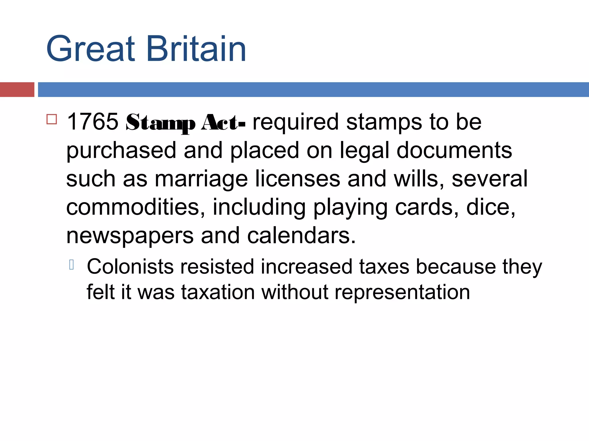 Great Britain


1765 Stamp Act- required stamps to be
purchased and placed on legal documents
such as marriage licenses and wills, several
commodities, including playing cards, dice,
newspapers and calendars.


Colonists resisted increased taxes because they
felt it was taxation without representation

 
