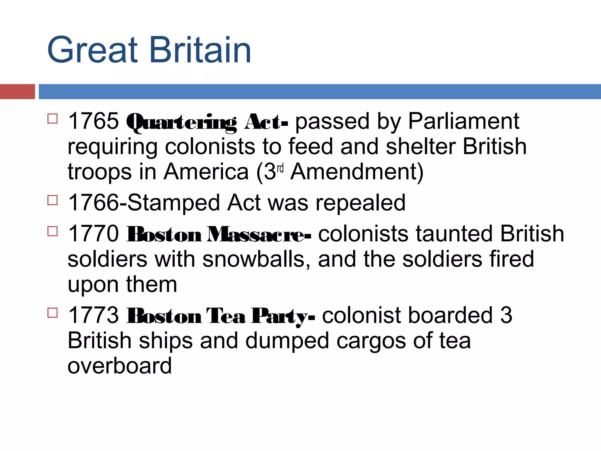 Great Britain







1765 Quartering Act- passed by Parliament
requiring colonists to feed and shelter British
troops in America (3rd Amendment)
1766-Stamped Act was repealed
1770 Boston Massacre- colonists taunted British
soldiers with snowballs, and the soldiers fired
upon them
1773 Boston Tea Party- colonist boarded 3
British ships and dumped cargos of tea
overboard

 