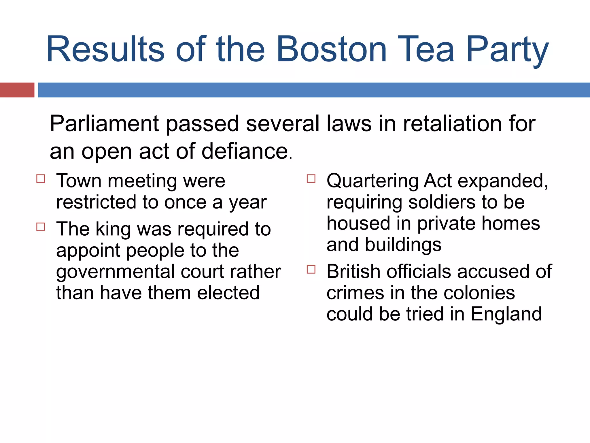 Results of the Boston Tea Party
Parliament passed several laws in retaliation for
an open act of defiance.




Town meeting were
restricted to once a year
The king was required to
appoint people to the
governmental court rather
than have them elected





Quartering Act expanded,
requiring soldiers to be
housed in private homes
and buildings
British officials accused of
crimes in the colonies
could be tried in England

 