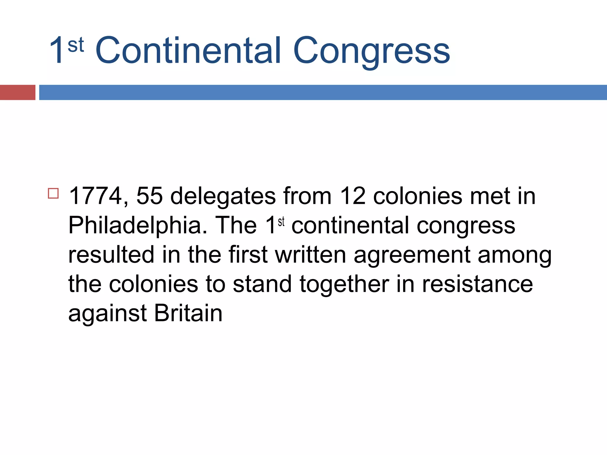 1st Continental Congress



1774, 55 delegates from 12 colonies met in
Philadelphia. The 1st continental congress
resulted in the first written agreement among
the colonies to stand together in resistance
against Britain

 
