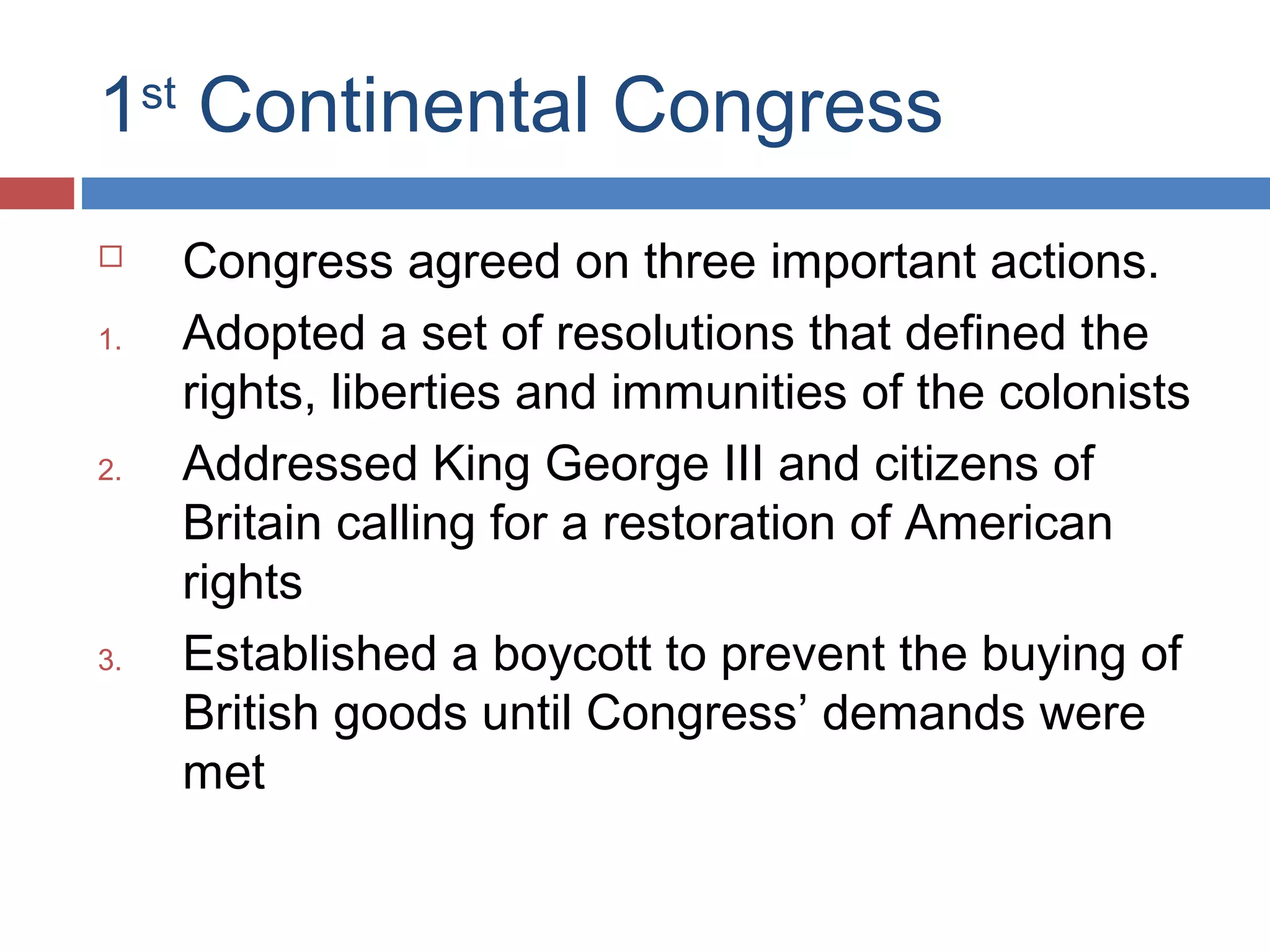 1st Continental Congress

1.

2.

3.

Congress agreed on three important actions.
Adopted a set of resolutions that defined the
rights, liberties and immunities of the colonists
Addressed King George III and citizens of
Britain calling for a restoration of American
rights
Established a boycott to prevent the buying of
British goods until Congress’ demands were
met

 