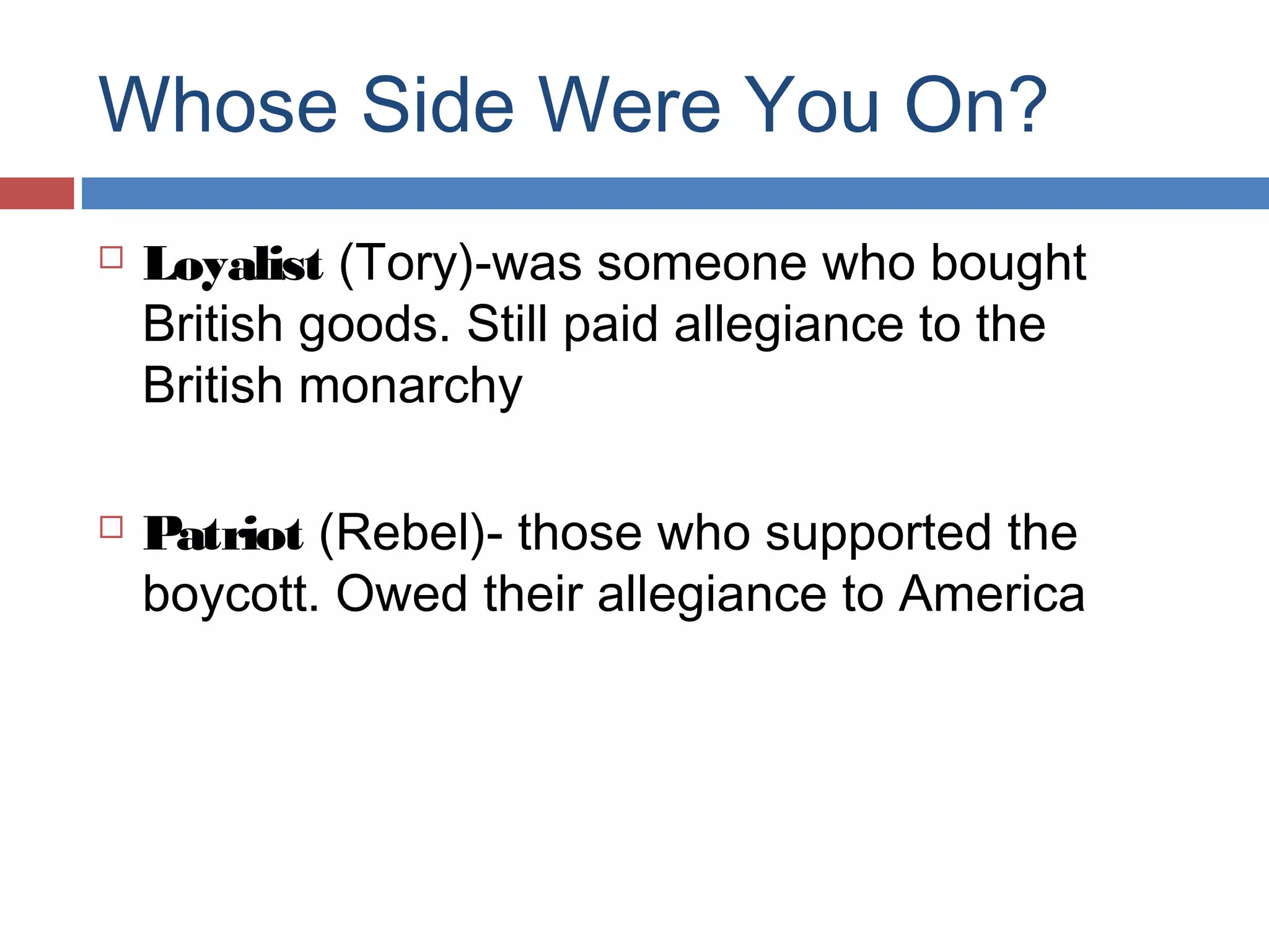 Whose Side Were You On?




Loyalist (Tory)-was someone who bought
British goods. Still paid allegiance to the
British monarchy
Patriot (Rebel)- those who supported the
boycott. Owed their allegiance to America

 