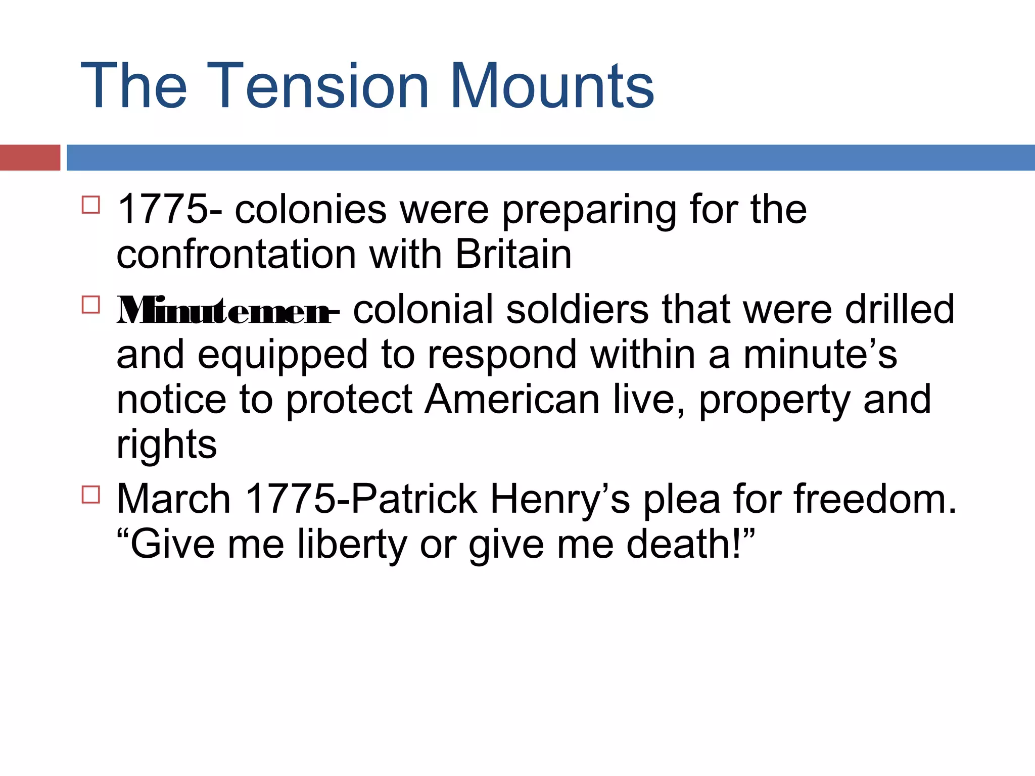 The Tension Mounts






1775- colonies were preparing for the
confrontation with Britain
Minutemen- colonial soldiers that were drilled
and equipped to respond within a minute’s
notice to protect American live, property and
rights
March 1775-Patrick Henry’s plea for freedom.
“Give me liberty or give me death!”

 