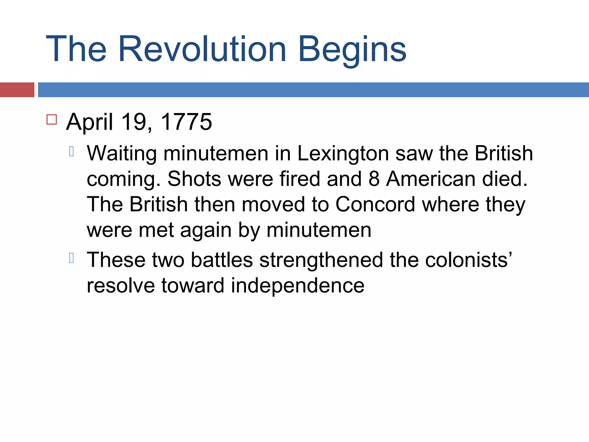 The Revolution Begins


April 19, 1775




Waiting minutemen in Lexington saw the British
coming. Shots were fired and 8 American died.
The British then moved to Concord where they
were met again by minutemen
These two battles strengthened the colonists’
resolve toward independence

 