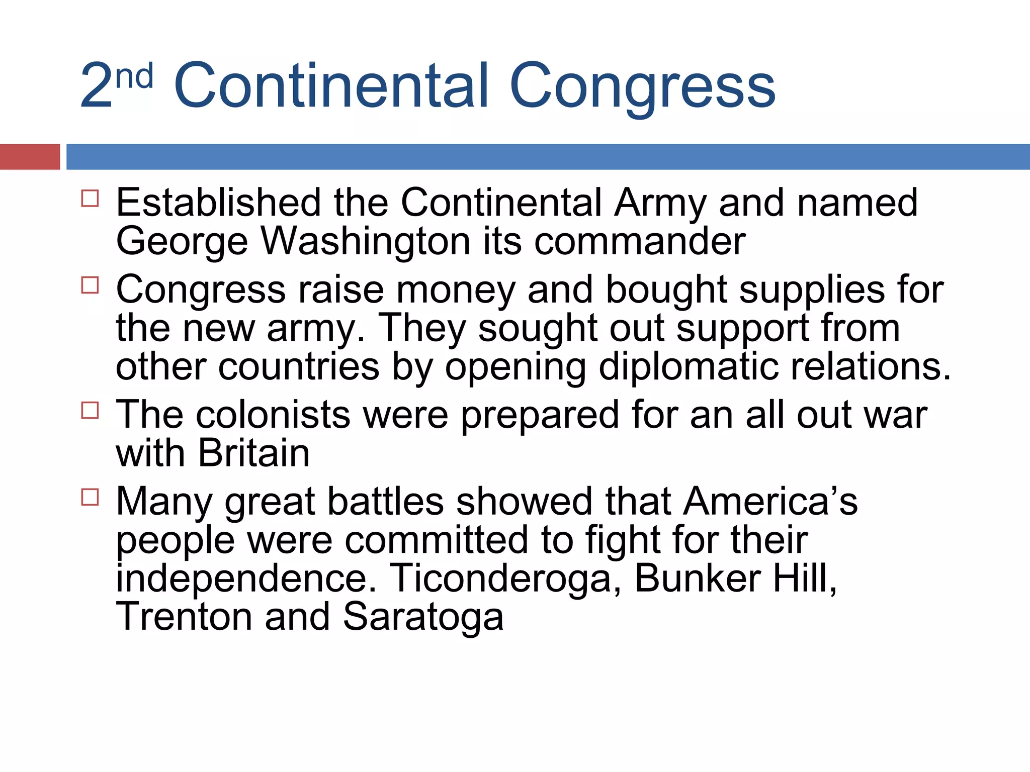 2nd Continental Congress








Established the Continental Army and named
George Washington its commander
Congress raise money and bought supplies for
the new army. They sought out support from
other countries by opening diplomatic relations.
The colonists were prepared for an all out war
with Britain
Many great battles showed that America’s
people were committed to fight for their
independence. Ticonderoga, Bunker Hill,
Trenton and Saratoga

 