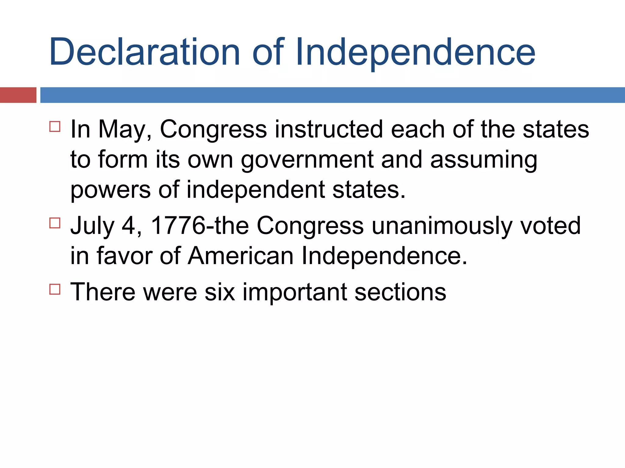 Declaration of Independence






In May, Congress instructed each of the states
to form its own government and assuming
powers of independent states.
July 4, 1776-the Congress unanimously voted
in favor of American Independence.
There were six important sections

 