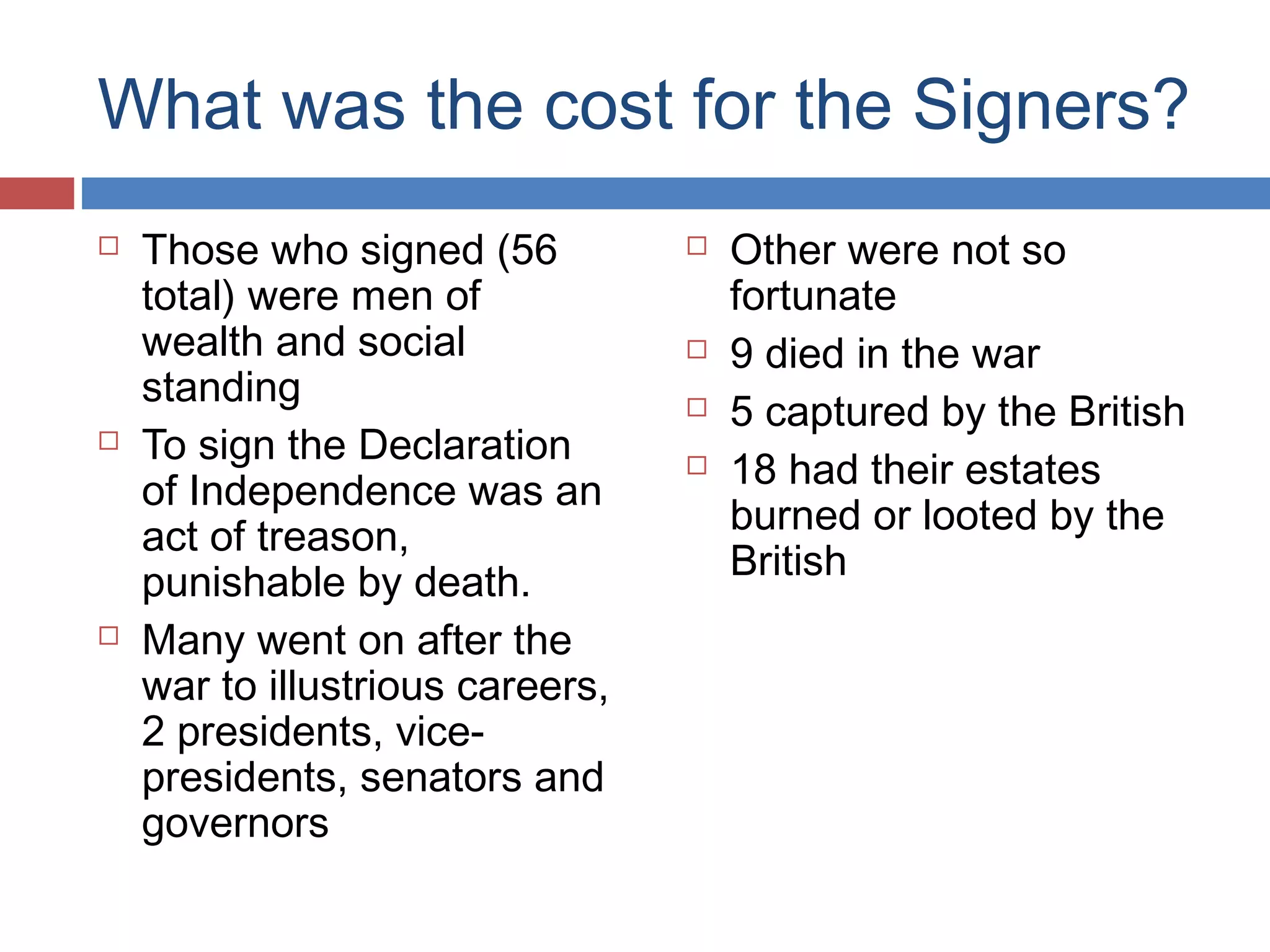What was the cost for the Signers?






Those who signed (56
total) were men of
wealth and social
standing
To sign the Declaration
of Independence was an
act of treason,
punishable by death.
Many went on after the
war to illustrious careers,
2 presidents, vicepresidents, senators and
governors







Other were not so
fortunate
9 died in the war
5 captured by the British
18 had their estates
burned or looted by the
British

 