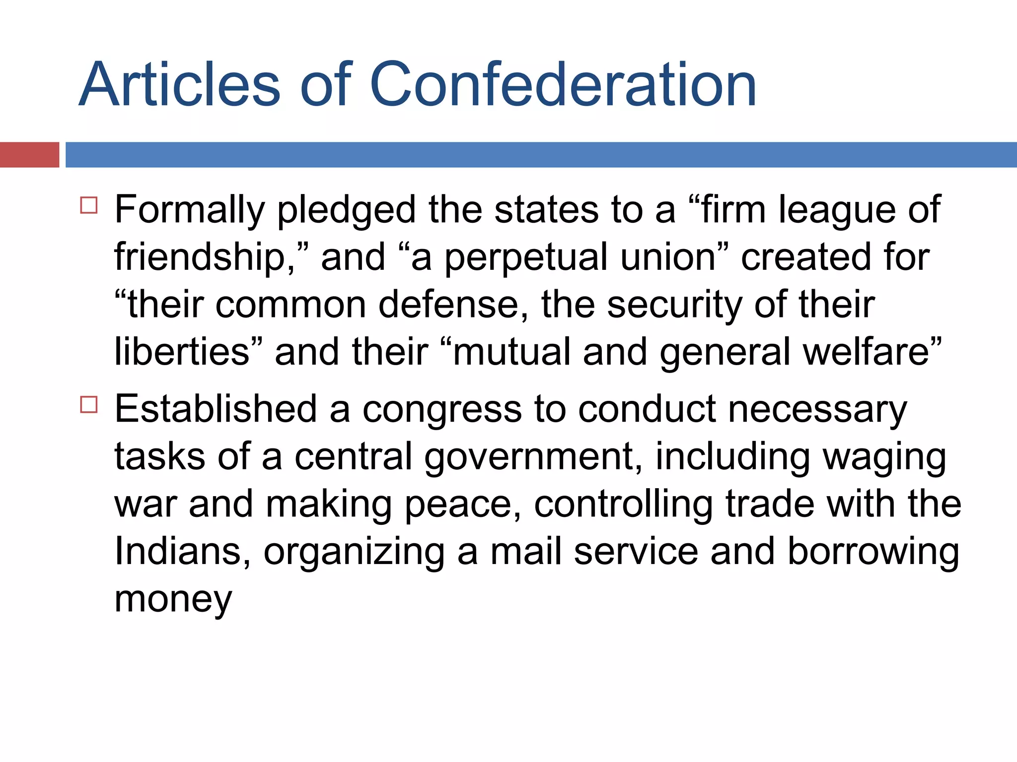 Articles of Confederation




Formally pledged the states to a “firm league of
friendship,” and “a perpetual union” created for
“their common defense, the security of their
liberties” and their “mutual and general welfare”
Established a congress to conduct necessary
tasks of a central government, including waging
war and making peace, controlling trade with the
Indians, organizing a mail service and borrowing
money

 