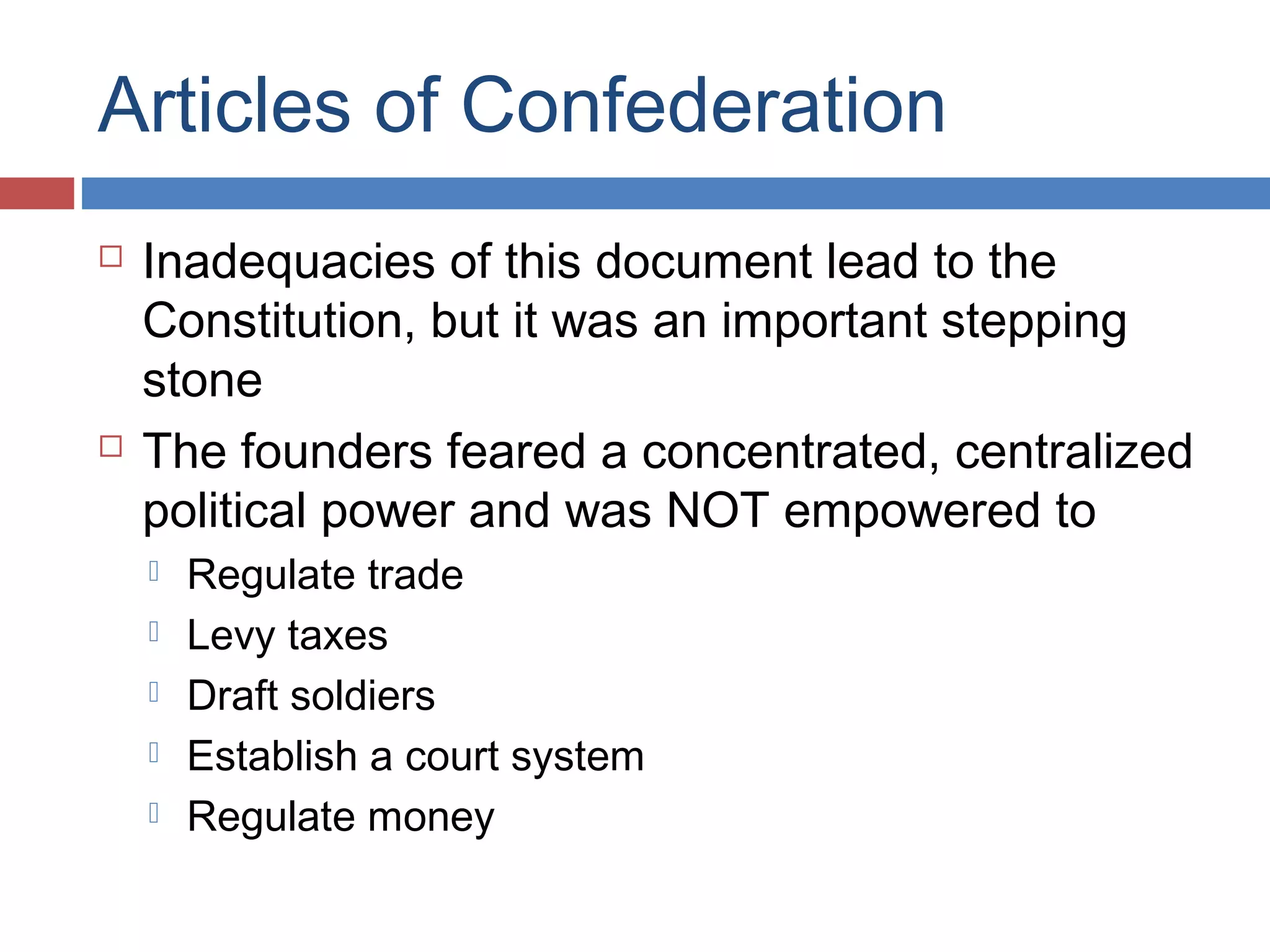 Articles of Confederation




Inadequacies of this document lead to the
Constitution, but it was an important stepping
stone
The founders feared a concentrated, centralized
political power and was NOT empowered to






Regulate trade
Levy taxes
Draft soldiers
Establish a court system
Regulate money

 