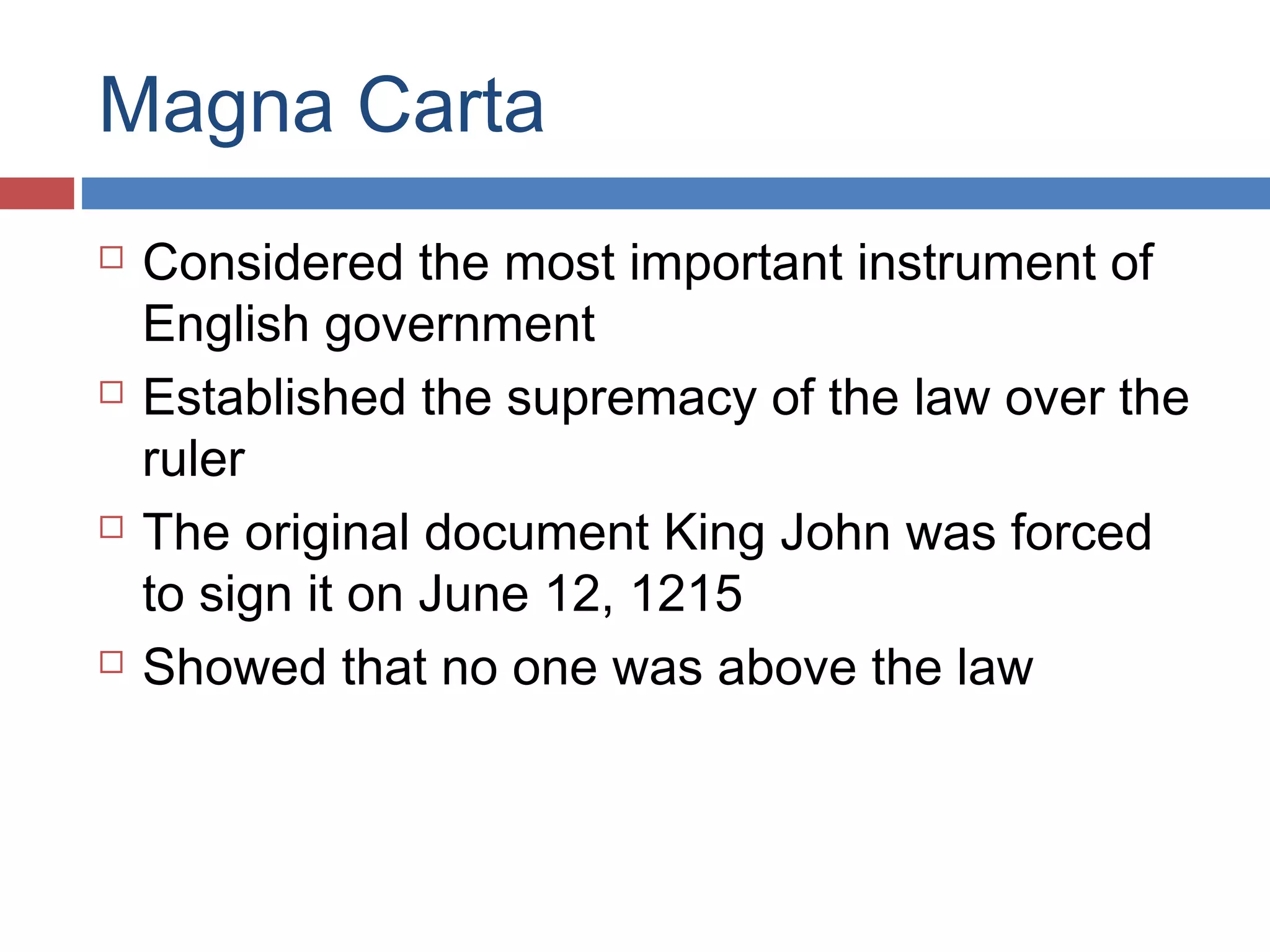 Magna Carta








Considered the most important instrument of
English government
Established the supremacy of the law over the
ruler
The original document King John was forced
to sign it on June 12, 1215
Showed that no one was above the law

 