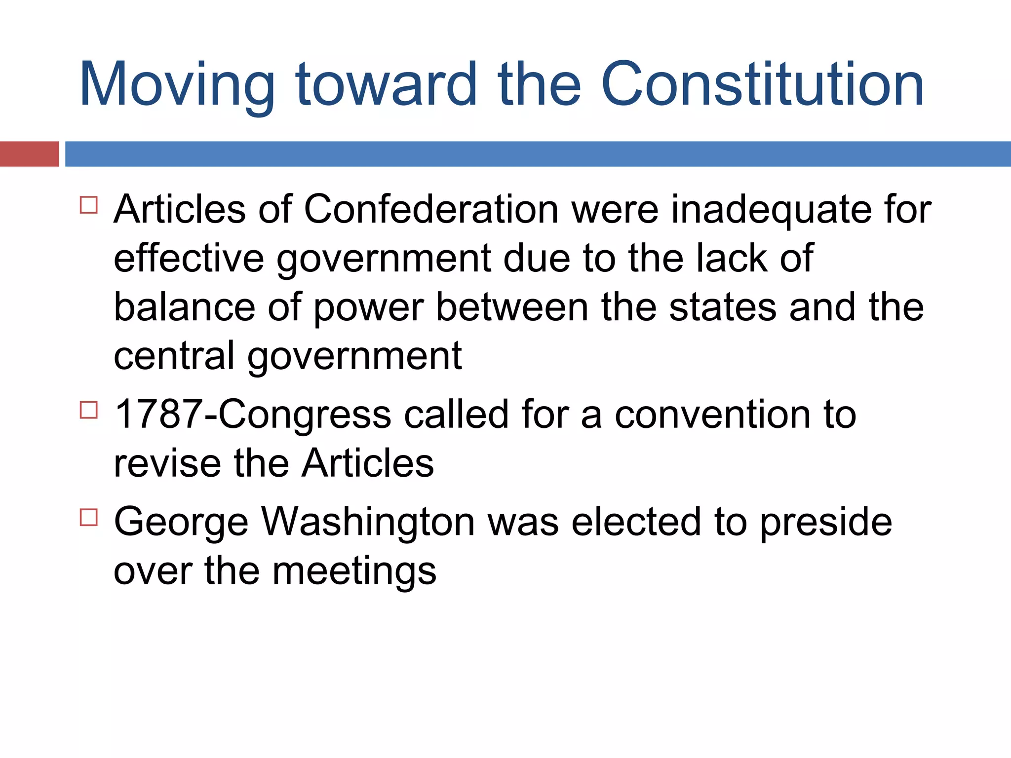 Moving toward the Constitution






Articles of Confederation were inadequate for
effective government due to the lack of
balance of power between the states and the
central government
1787-Congress called for a convention to
revise the Articles
George Washington was elected to preside
over the meetings

 