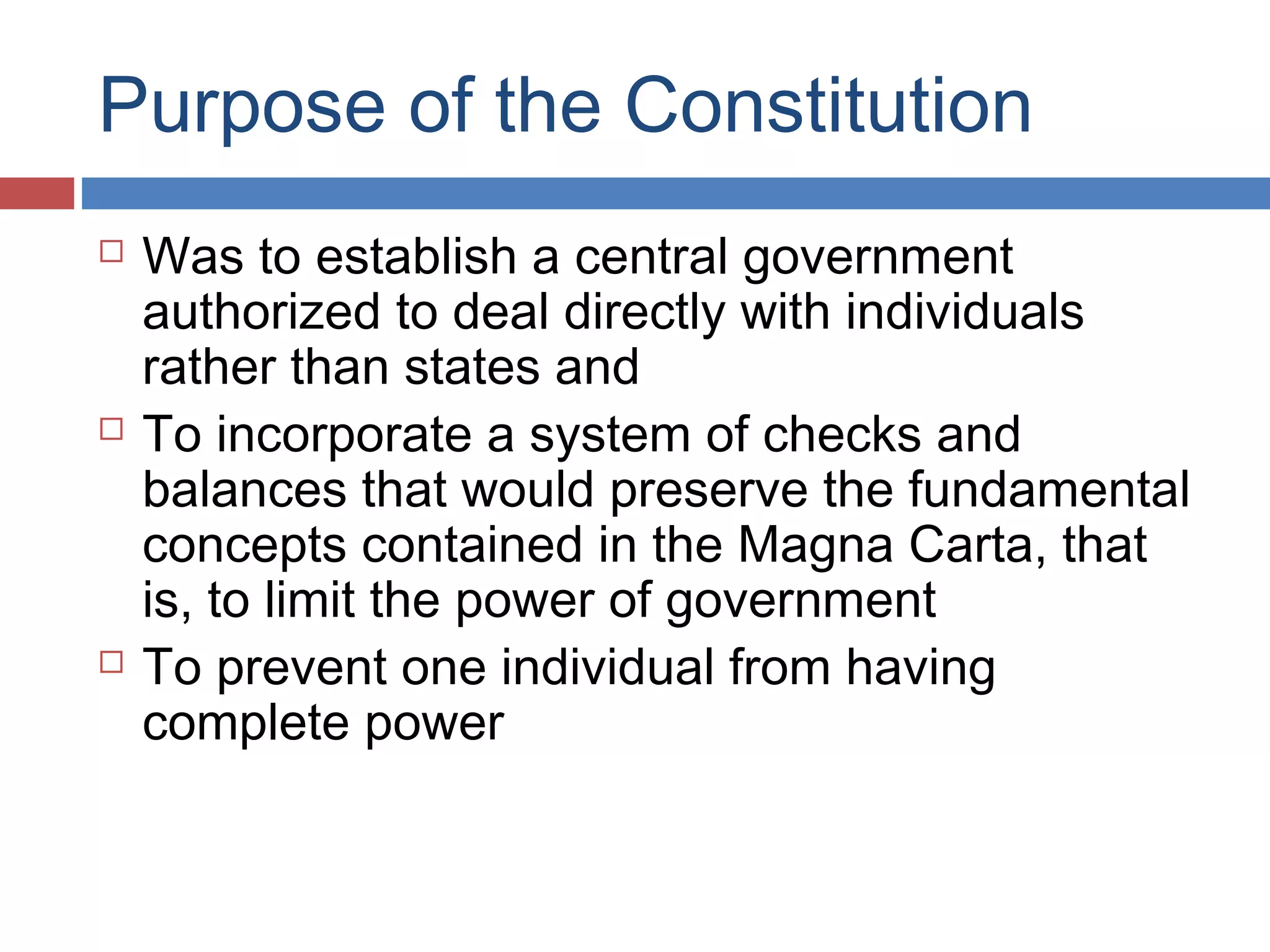 Purpose of the Constitution






Was to establish a central government
authorized to deal directly with individuals
rather than states and
To incorporate a system of checks and
balances that would preserve the fundamental
concepts contained in the Magna Carta, that
is, to limit the power of government
To prevent one individual from having
complete power

 