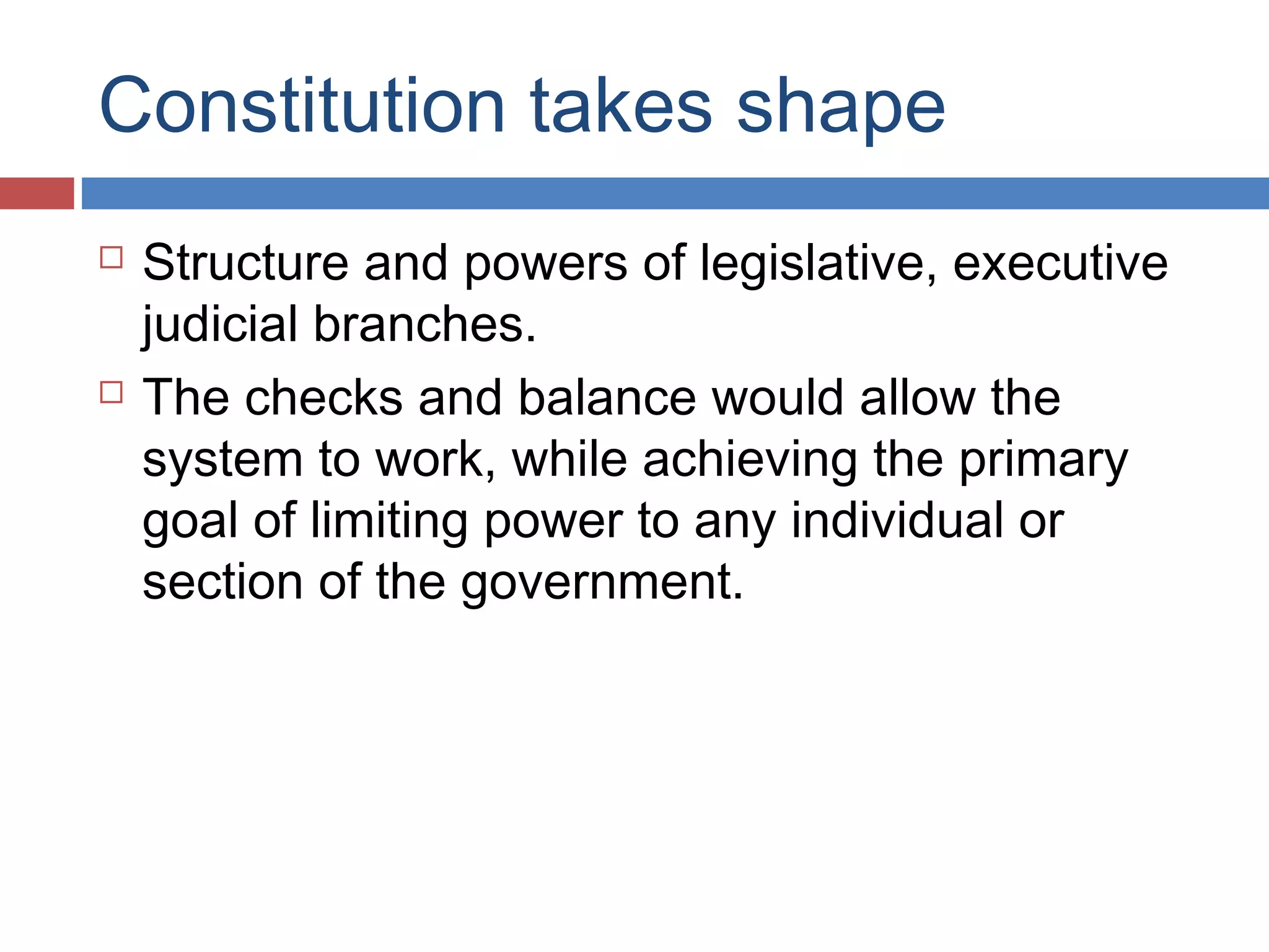 Constitution takes shape




Structure and powers of legislative, executive
judicial branches.
The checks and balance would allow the
system to work, while achieving the primary
goal of limiting power to any individual or
section of the government.

 