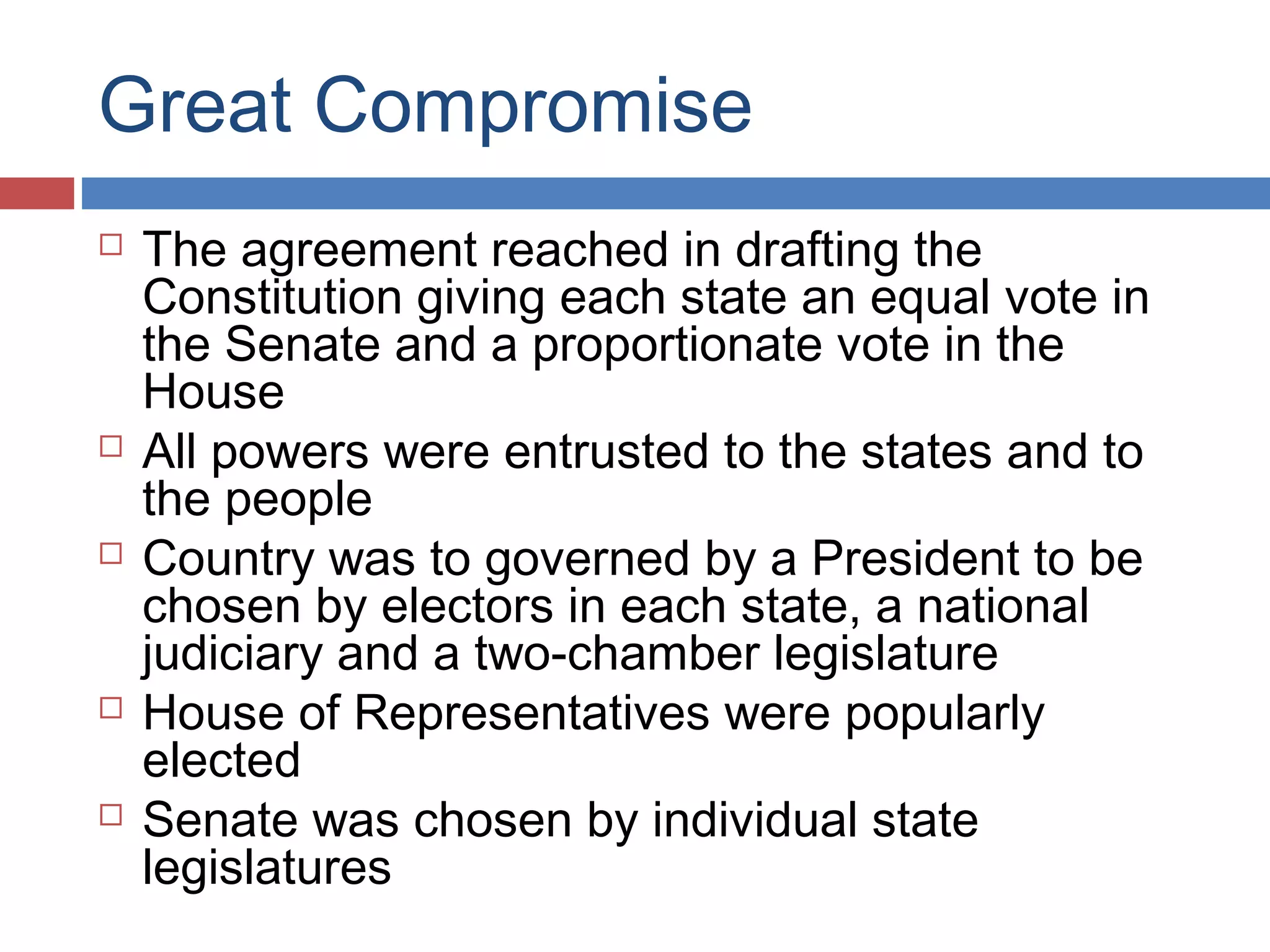 Great Compromise










The agreement reached in drafting the
Constitution giving each state an equal vote in
the Senate and a proportionate vote in the
House
All powers were entrusted to the states and to
the people
Country was to governed by a President to be
chosen by electors in each state, a national
judiciary and a two-chamber legislature
House of Representatives were popularly
elected
Senate was chosen by individual state
legislatures

 