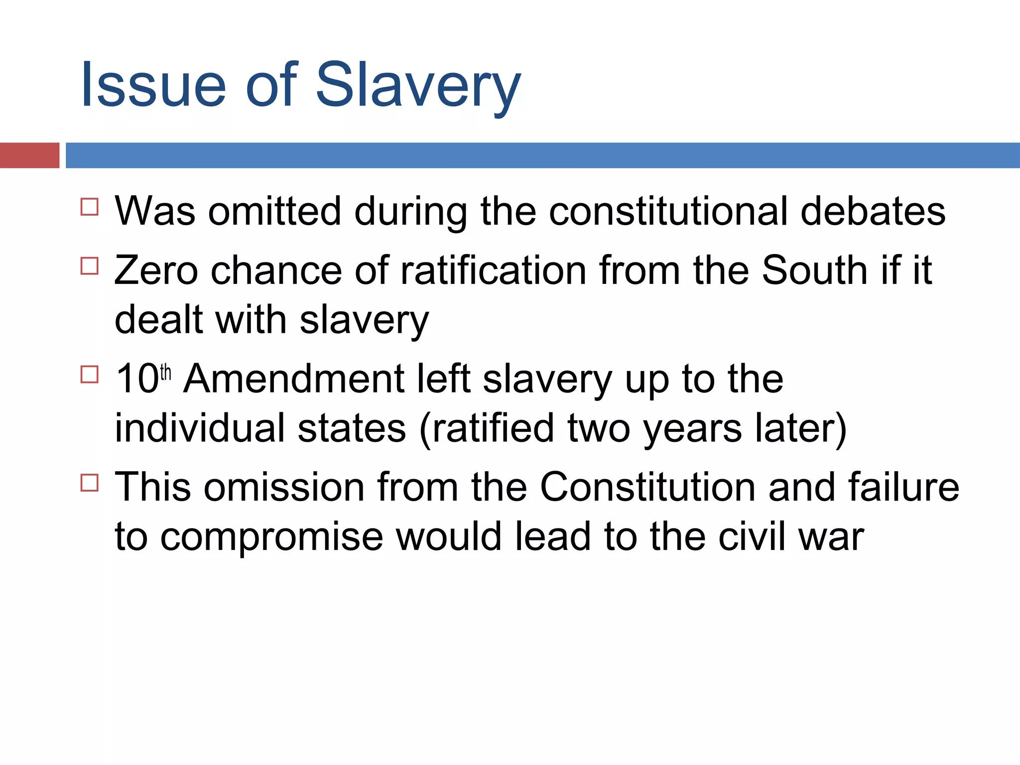 Issue of Slavery







Was omitted during the constitutional debates
Zero chance of ratification from the South if it
dealt with slavery
10th Amendment left slavery up to the
individual states (ratified two years later)
This omission from the Constitution and failure
to compromise would lead to the civil war

 
