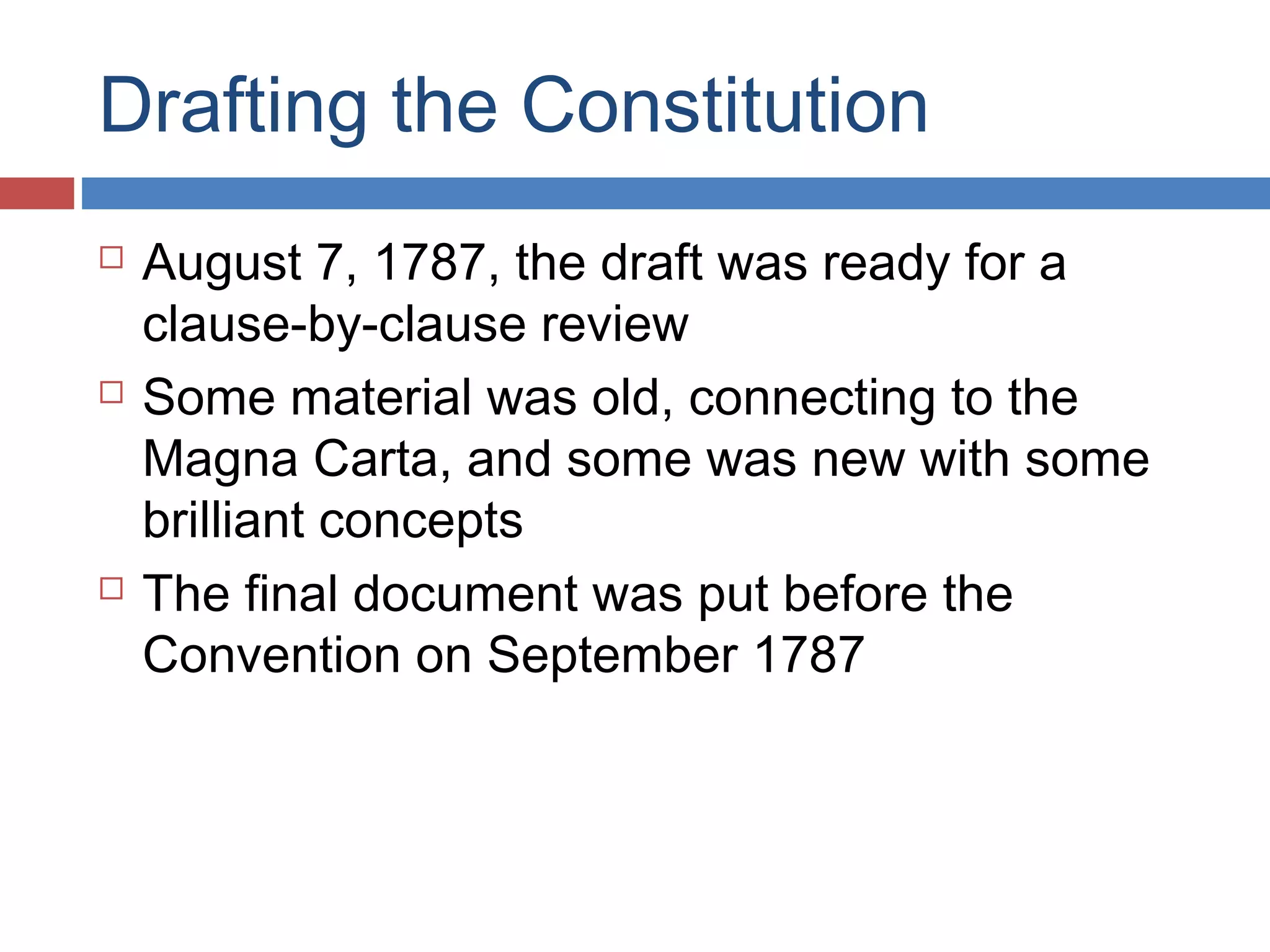 Drafting the Constitution






August 7, 1787, the draft was ready for a
clause-by-clause review
Some material was old, connecting to the
Magna Carta, and some was new with some
brilliant concepts
The final document was put before the
Convention on September 1787

 