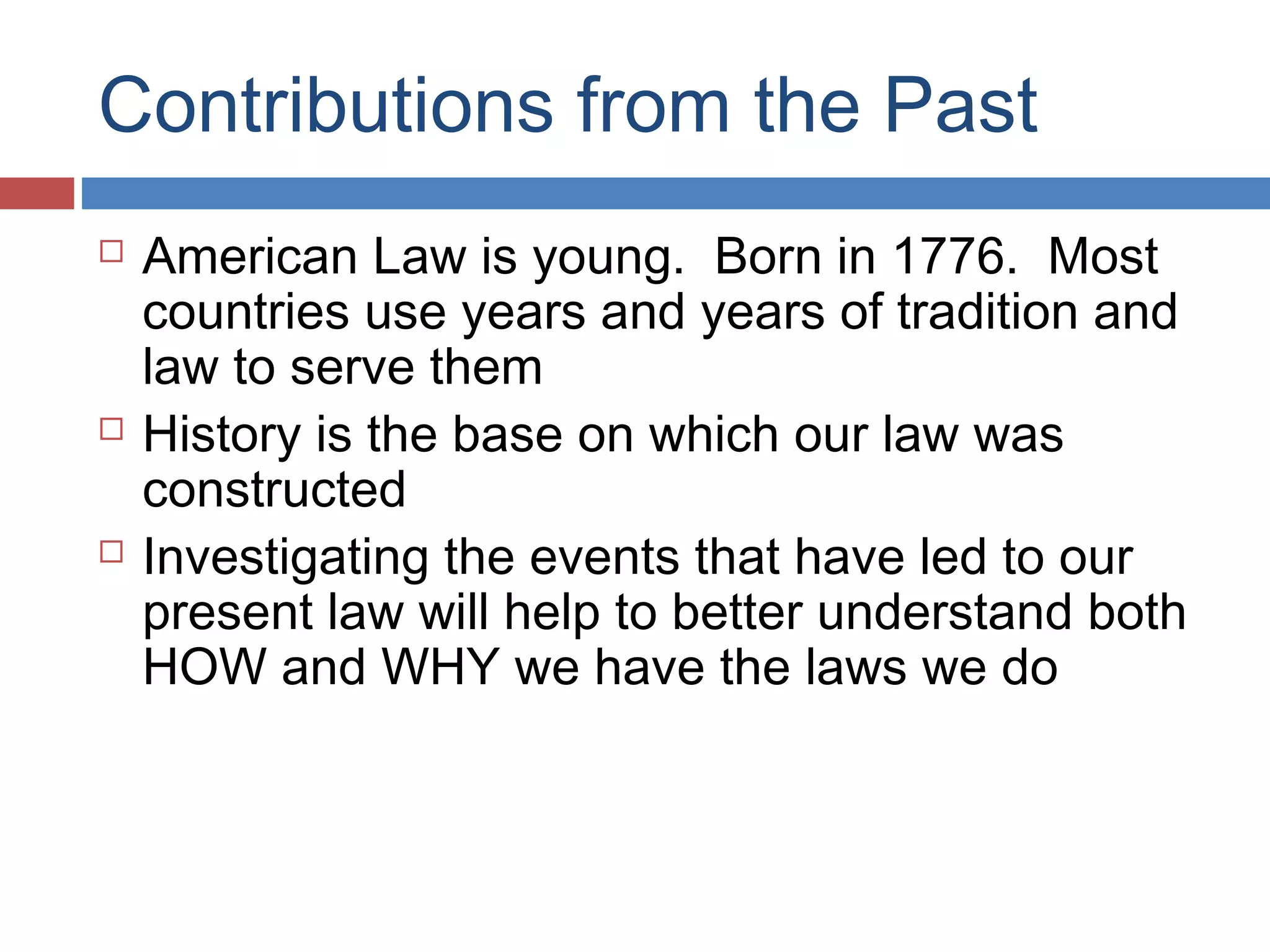 Contributions from the Past






American Law is young. Born in 1776. Most
countries use years and years of tradition and
law to serve them
History is the base on which our law was
constructed
Investigating the events that have led to our
present law will help to better understand both
HOW and WHY we have the laws we do

 