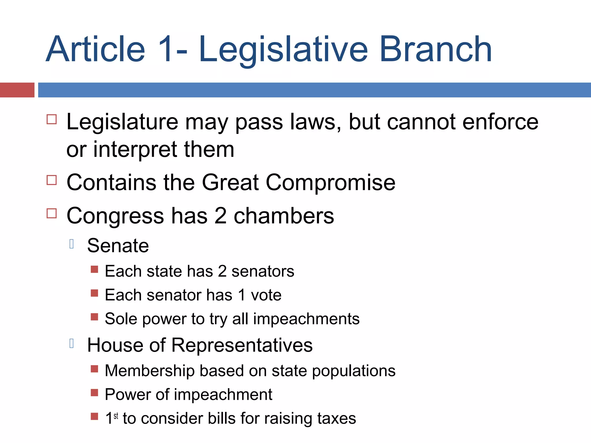 Article 1- Legislative Branch





Legislature may pass laws, but cannot enforce
or interpret them
Contains the Great Compromise
Congress has 2 chambers


Senate






Each state has 2 senators
Each senator has 1 vote
Sole power to try all impeachments

House of Representatives




Membership based on state populations
Power of impeachment
1st to consider bills for raising taxes

 