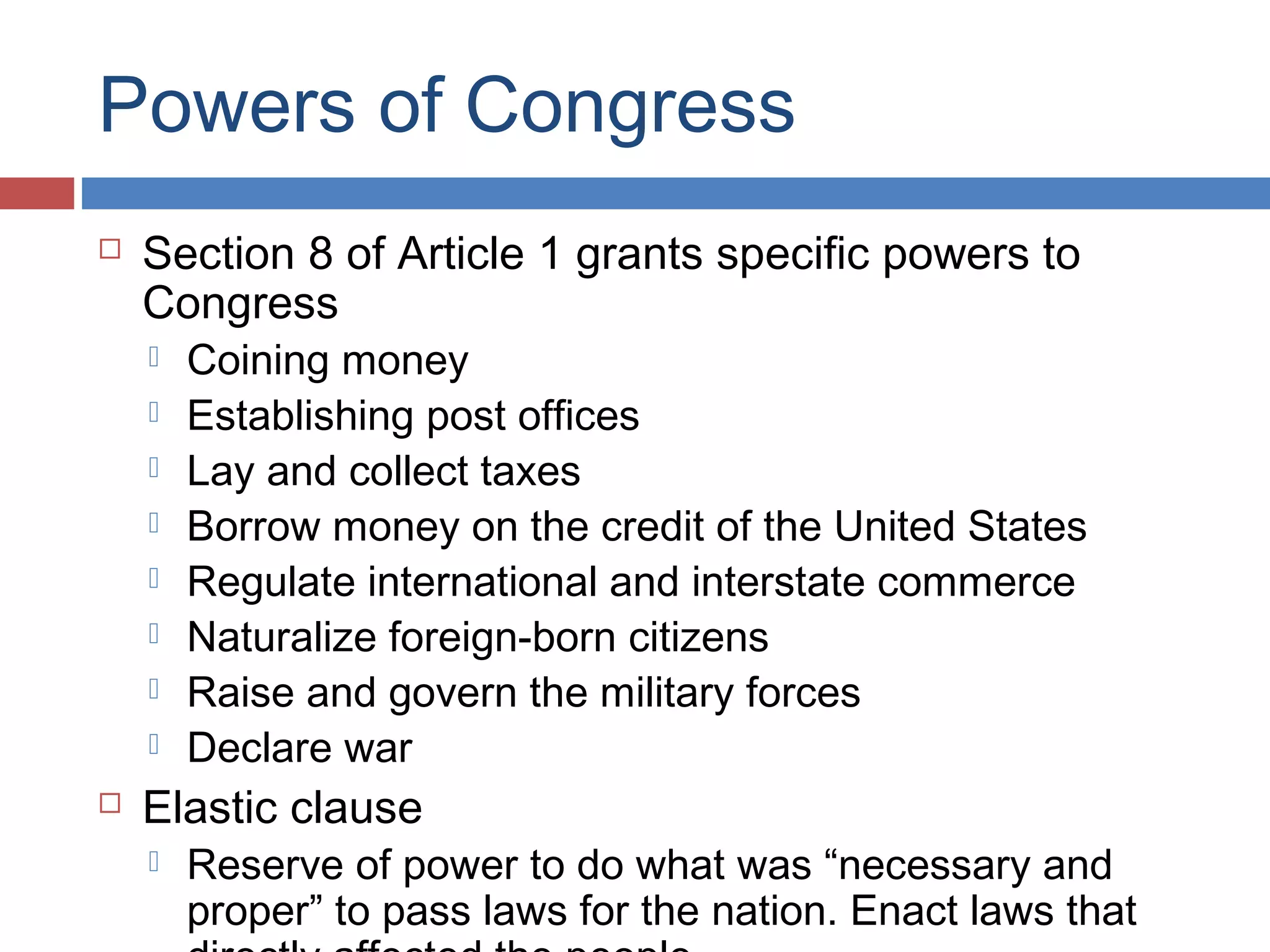 Powers of Congress


Section 8 of Article 1 grants specific powers to
Congress











Coining money
Establishing post offices
Lay and collect taxes
Borrow money on the credit of the United States
Regulate international and interstate commerce
Naturalize foreign-born citizens
Raise and govern the military forces
Declare war

Elastic clause


Reserve of power to do what was “necessary and
proper” to pass laws for the nation. Enact laws that

 
