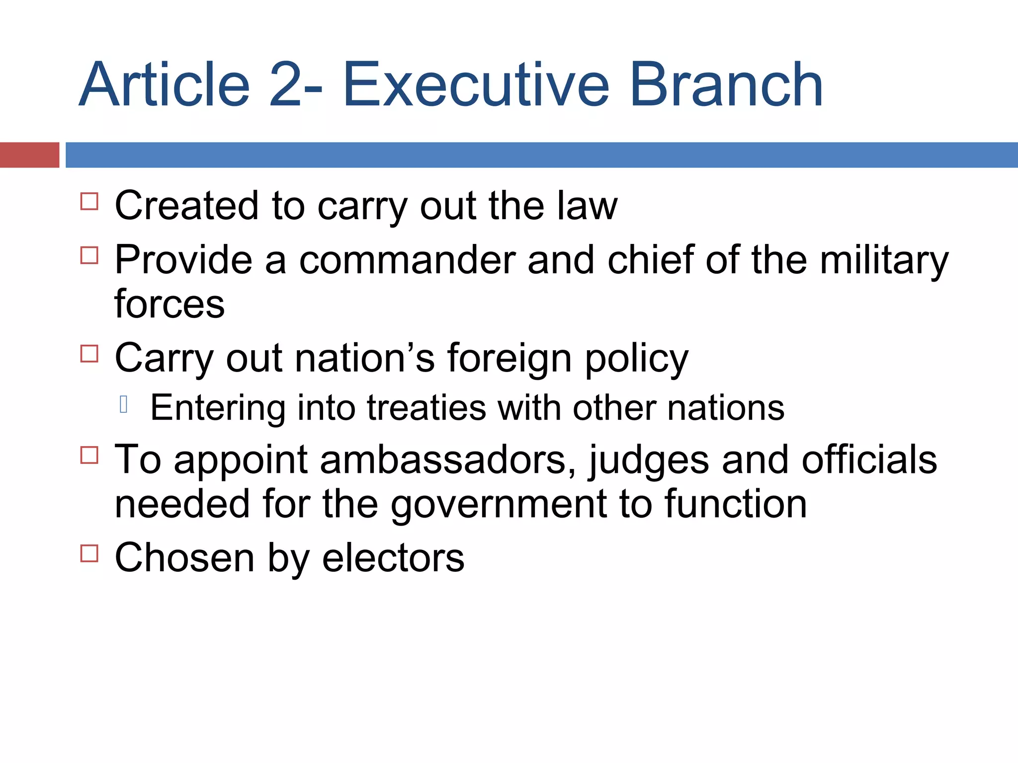 Article 2- Executive Branch





Created to carry out the law
Provide a commander and chief of the military
forces
Carry out nation’s foreign policy






Entering into treaties with other nations

To appoint ambassadors, judges and officials
needed for the government to function
Chosen by electors

 