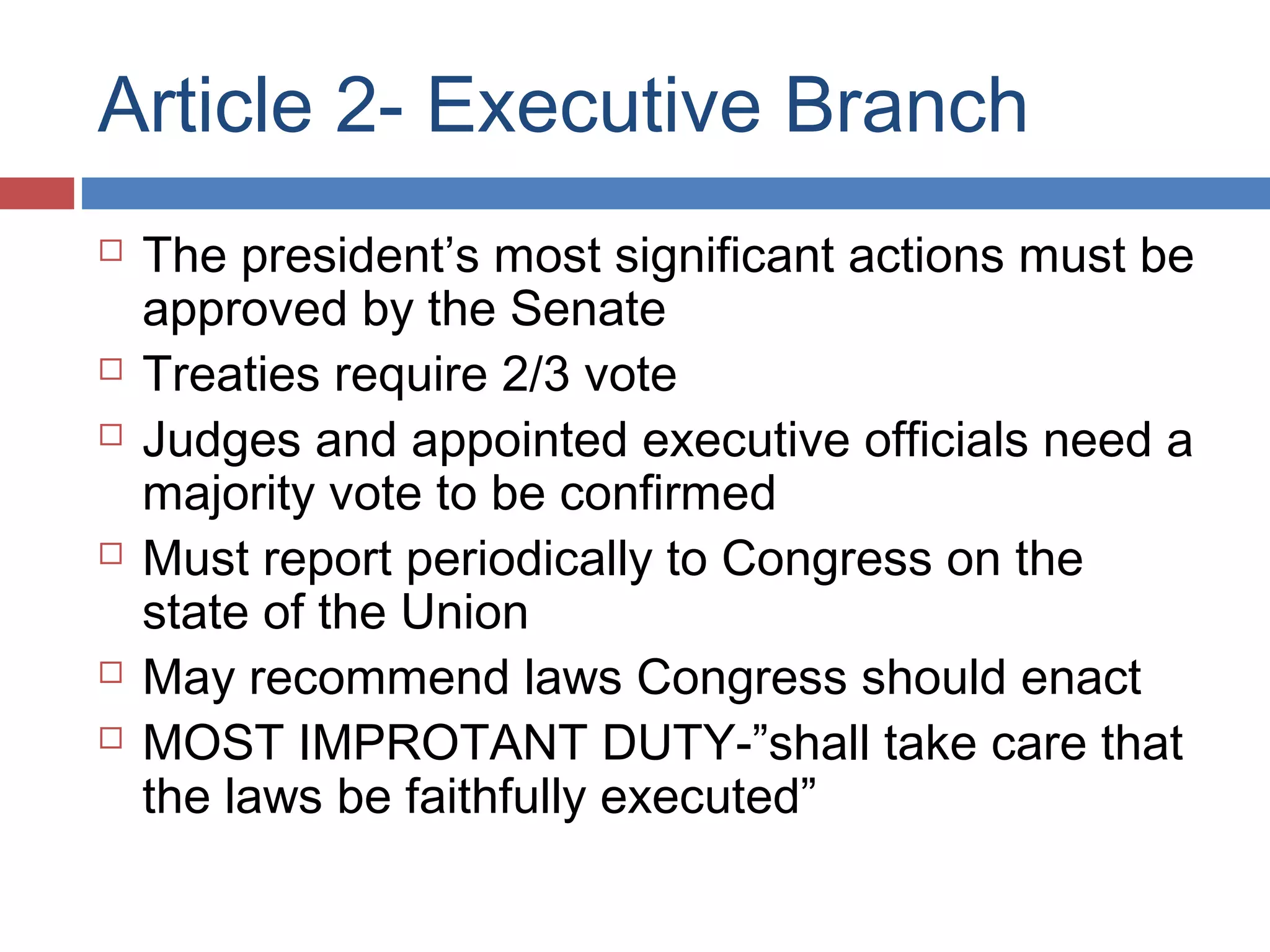 Article 2- Executive Branch










The president’s most significant actions must be
approved by the Senate
Treaties require 2/3 vote
Judges and appointed executive officials need a
majority vote to be confirmed
Must report periodically to Congress on the
state of the Union
May recommend laws Congress should enact
MOST IMPROTANT DUTY-”shall take care that
the laws be faithfully executed”

 