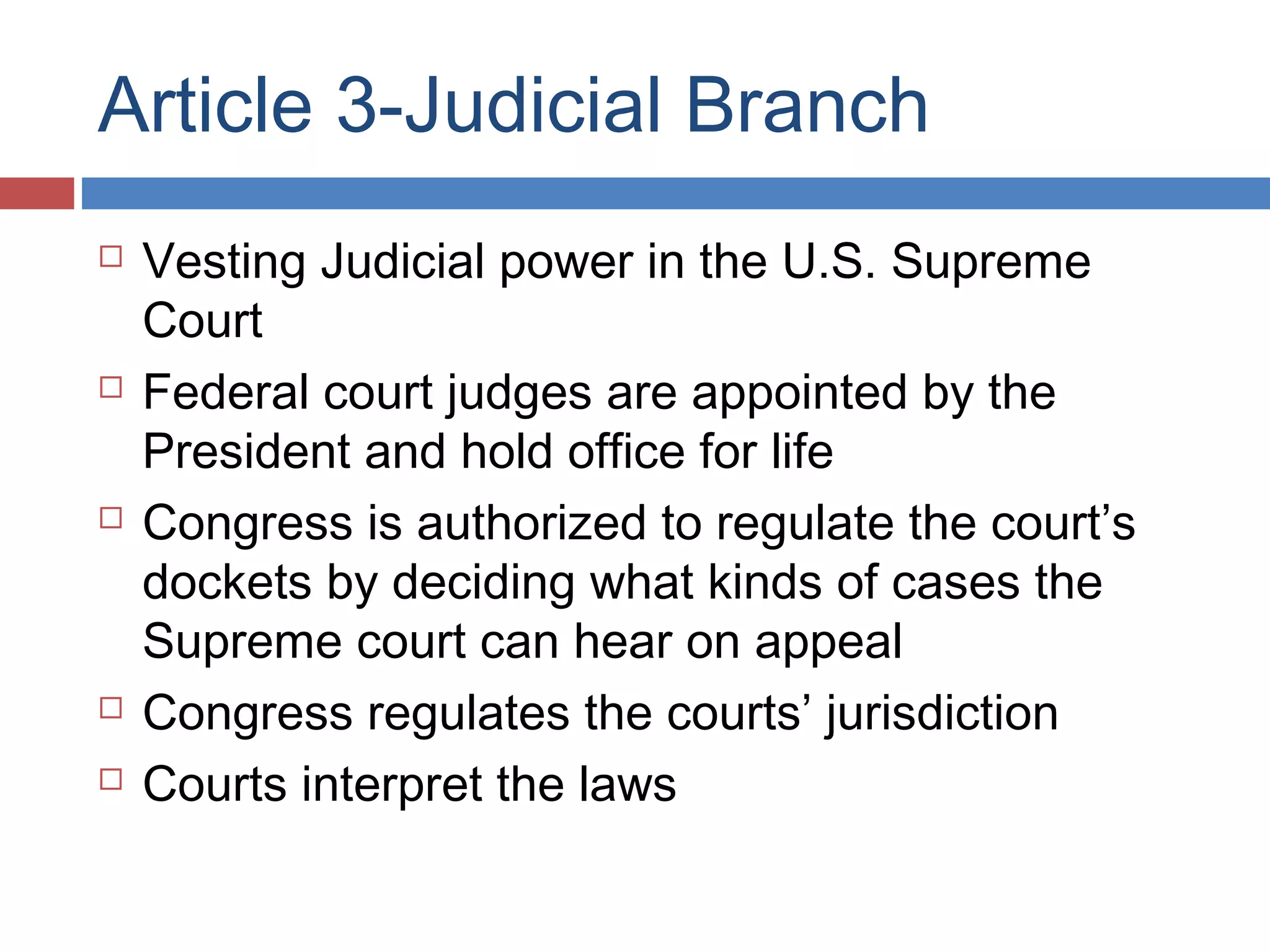 Article 3-Judicial Branch









Vesting Judicial power in the U.S. Supreme
Court
Federal court judges are appointed by the
President and hold office for life
Congress is authorized to regulate the court’s
dockets by deciding what kinds of cases the
Supreme court can hear on appeal
Congress regulates the courts’ jurisdiction
Courts interpret the laws

 
