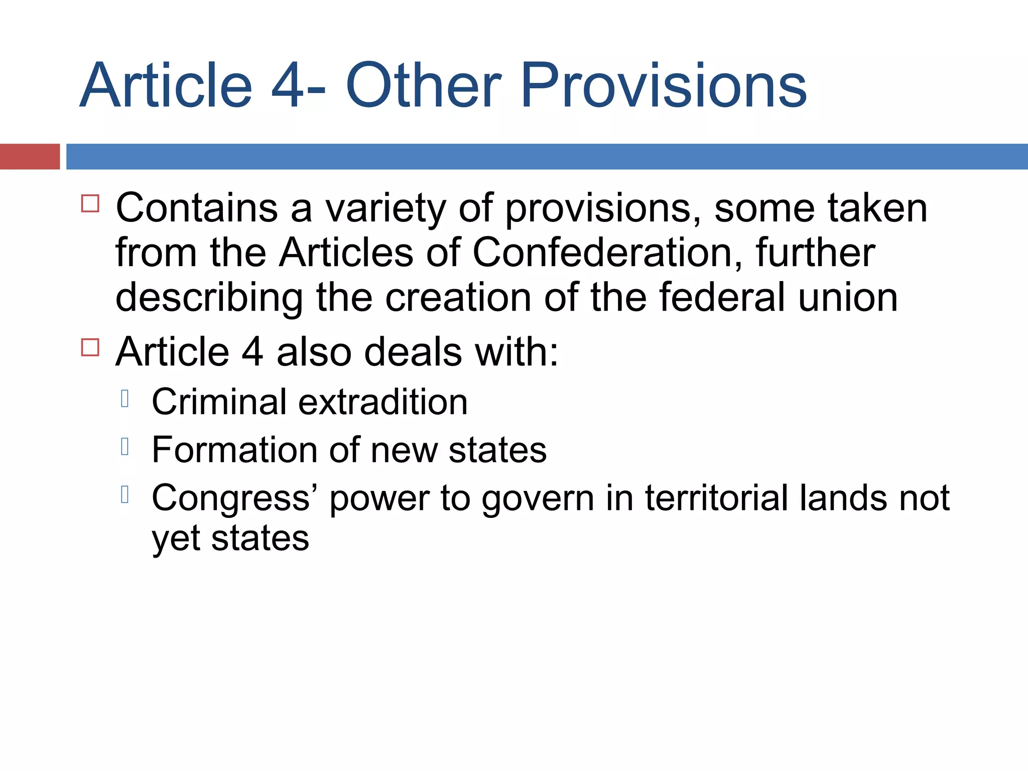 Article 4- Other Provisions




Contains a variety of provisions, some taken
from the Articles of Confederation, further
describing the creation of the federal union
Article 4 also deals with:




Criminal extradition
Formation of new states
Congress’ power to govern in territorial lands not
yet states

 
