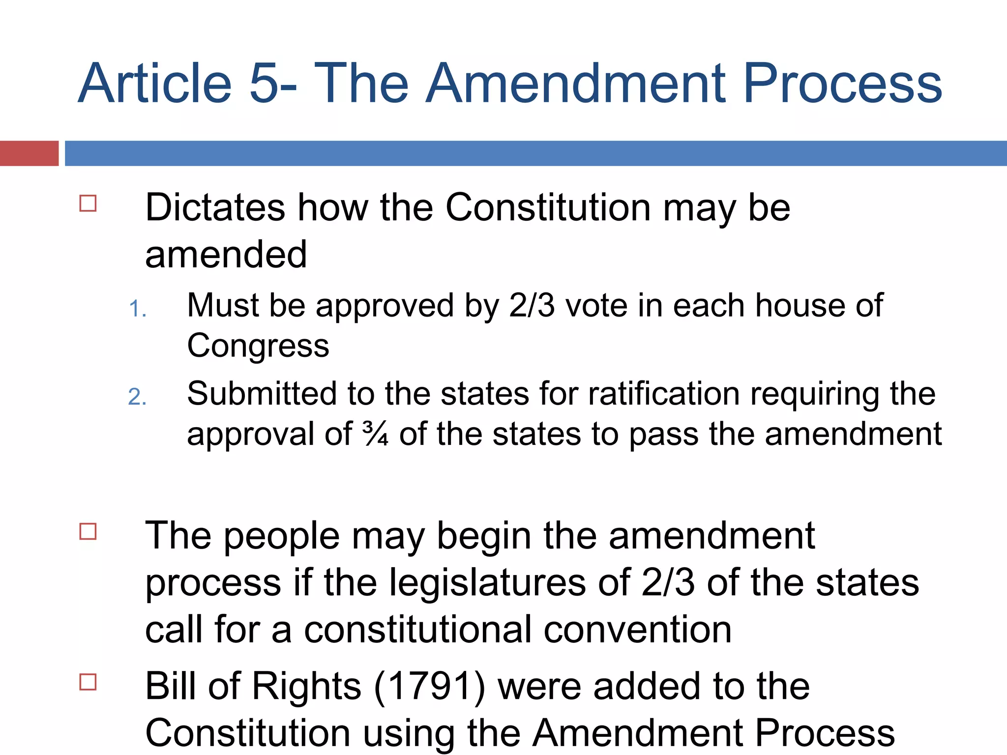Article 5- The Amendment Process


Dictates how the Constitution may be
amended
1.
2.





Must be approved by 2/3 vote in each house of
Congress
Submitted to the states for ratification requiring the
approval of ¾ of the states to pass the amendment

The people may begin the amendment
process if the legislatures of 2/3 of the states
call for a constitutional convention
Bill of Rights (1791) were added to the
Constitution using the Amendment Process

 