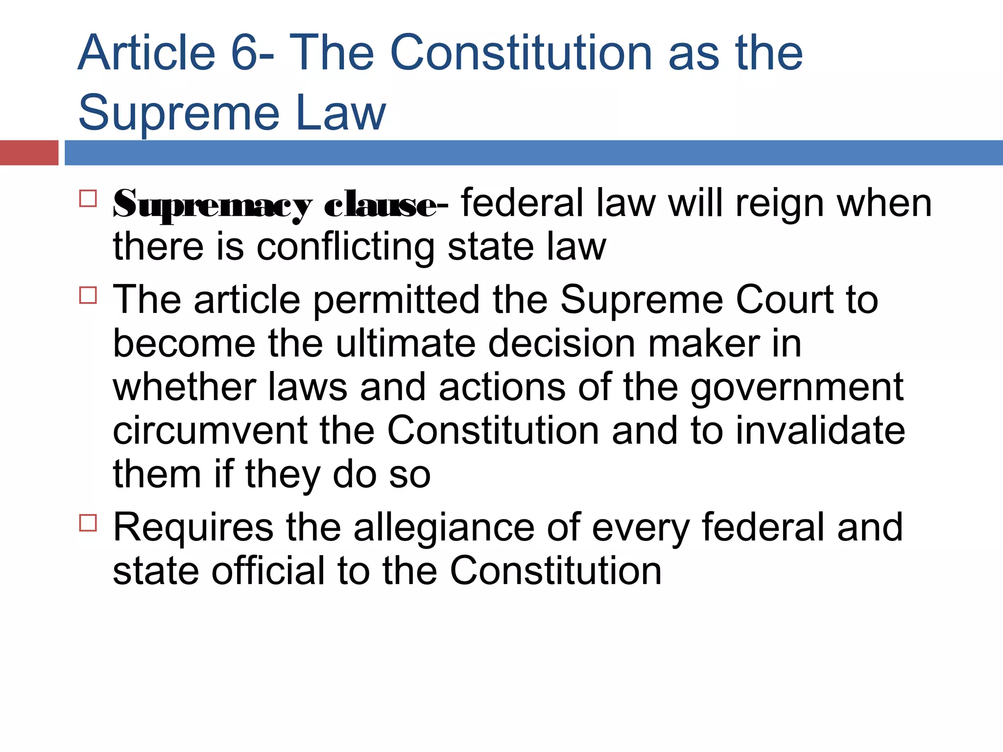 Article 6- The Constitution as the
Supreme Law






Supremacy clause- federal law will reign when
there is conflicting state law
The article permitted the Supreme Court to
become the ultimate decision maker in
whether laws and actions of the government
circumvent the Constitution and to invalidate
them if they do so
Requires the allegiance of every federal and
state official to the Constitution

 