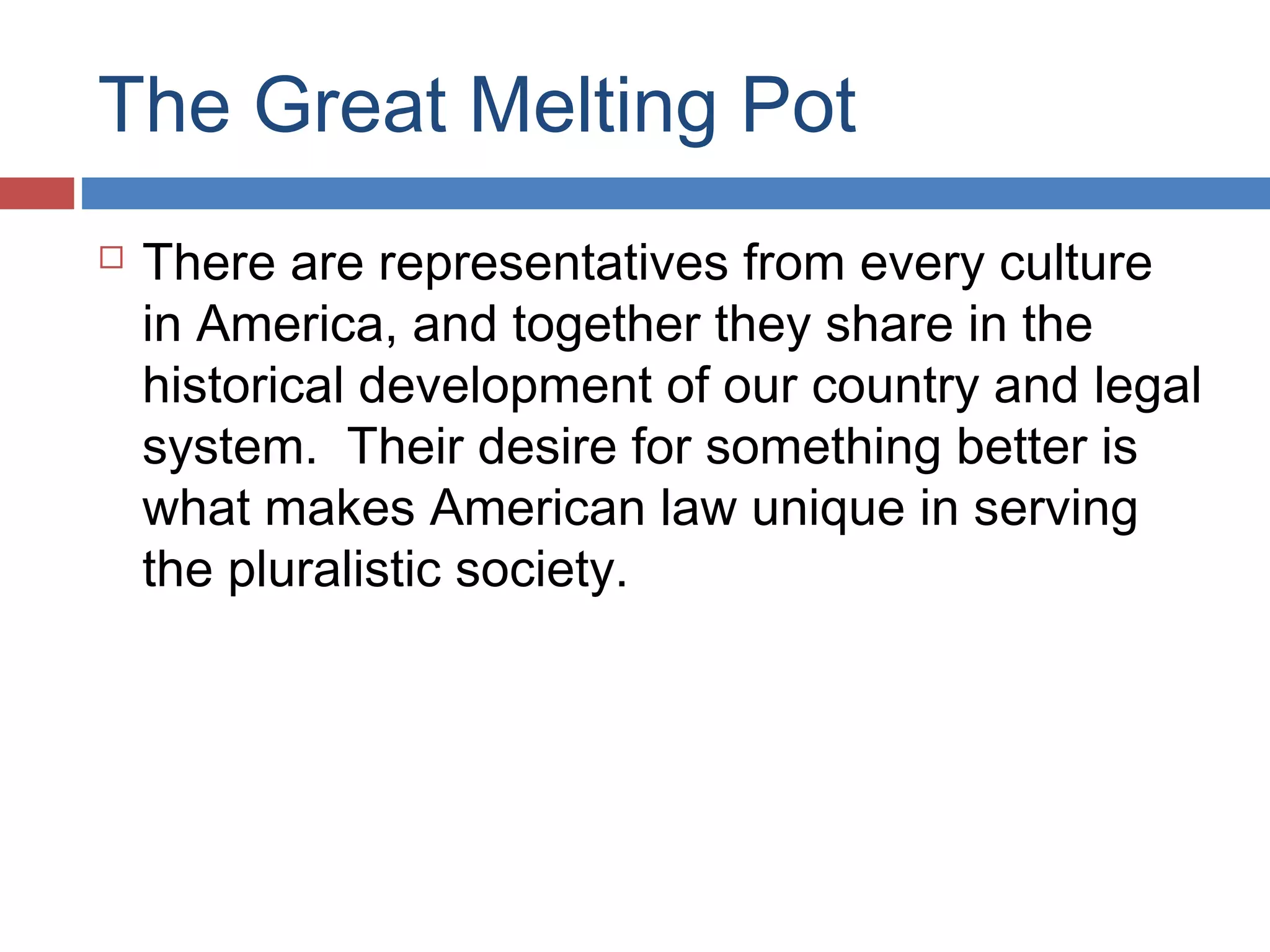 The Great Melting Pot


There are representatives from every culture
in America, and together they share in the
historical development of our country and legal
system. Their desire for something better is
what makes American law unique in serving
the pluralistic society.

 