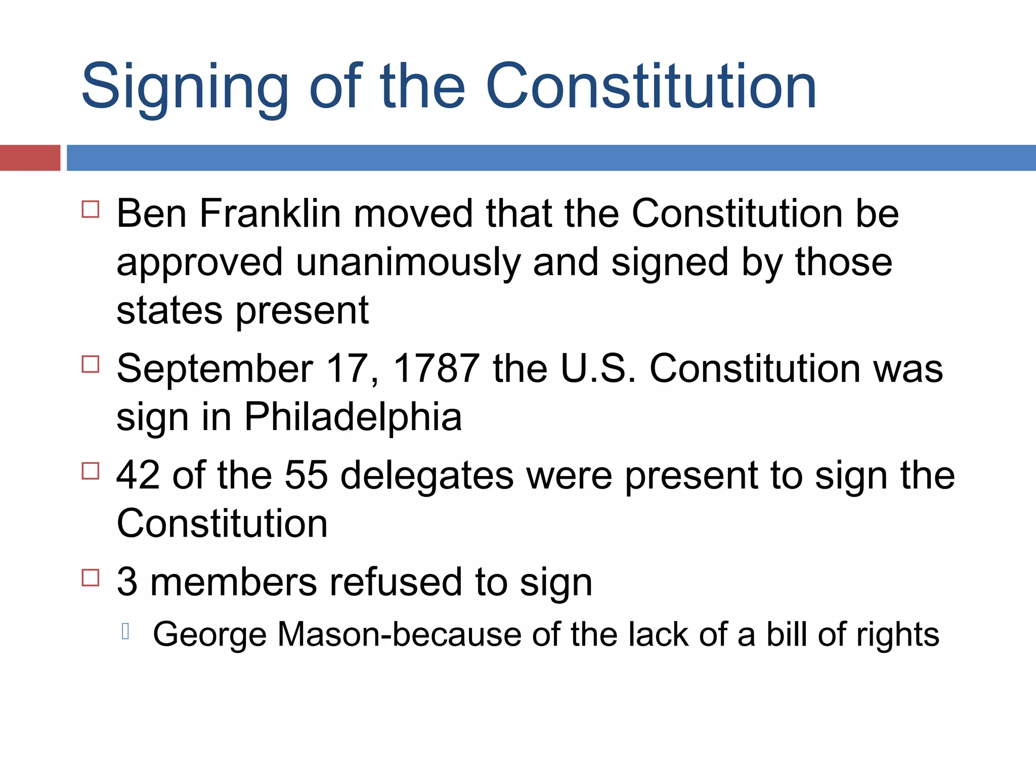 Signing of the Constitution








Ben Franklin moved that the Constitution be
approved unanimously and signed by those
states present
September 17, 1787 the U.S. Constitution was
sign in Philadelphia
42 of the 55 delegates were present to sign the
Constitution
3 members refused to sign


George Mason-because of the lack of a bill of rights

 