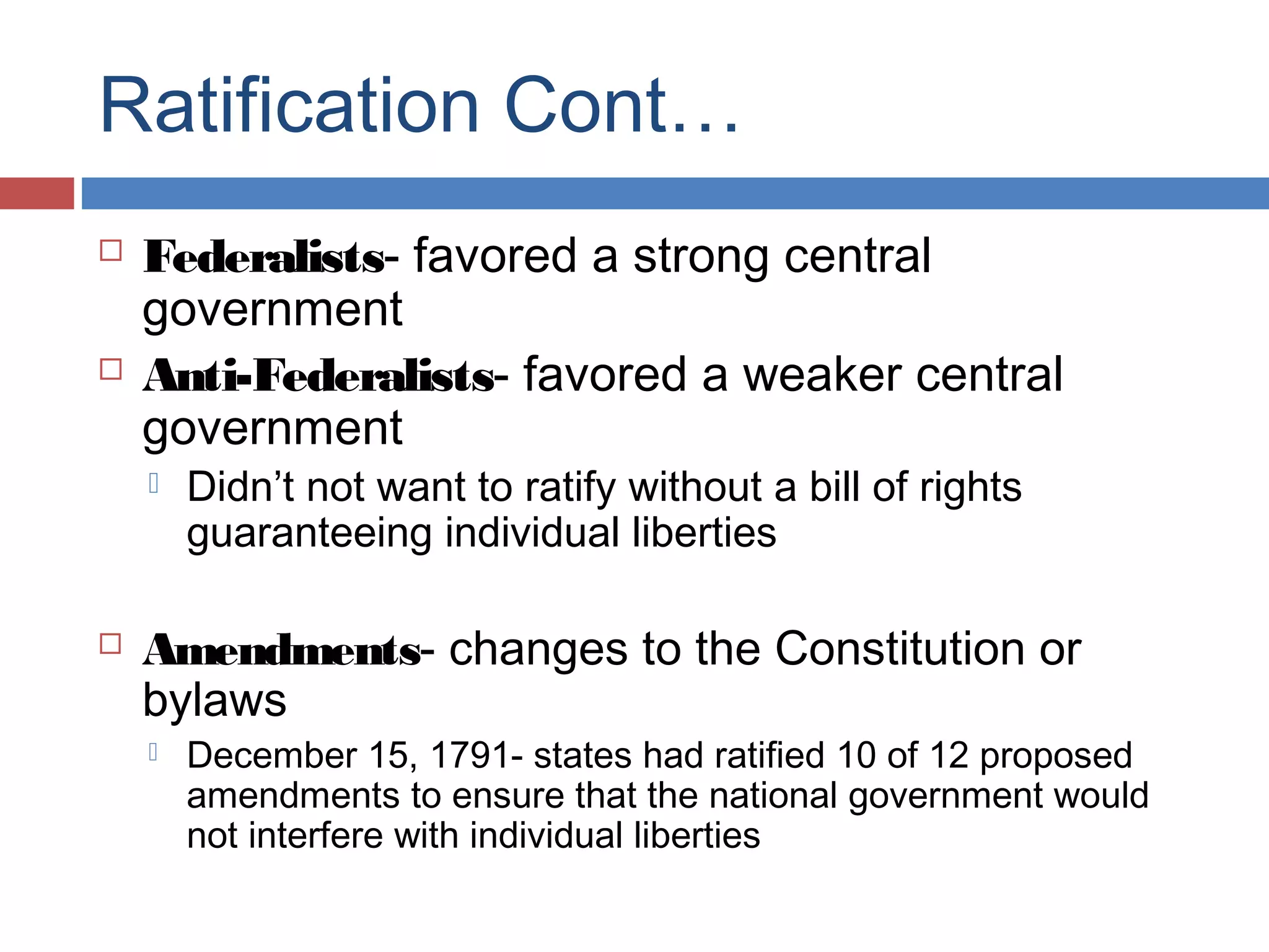 Ratification Cont…




Federalists- favored a strong central
government
Anti-Federalists- favored a weaker central
government




Didn’t not want to ratify without a bill of rights
guaranteeing individual liberties

Amendments- changes to the Constitution or
bylaws


December 15, 1791- states had ratified 10 of 12 proposed
amendments to ensure that the national government would
not interfere with individual liberties

 