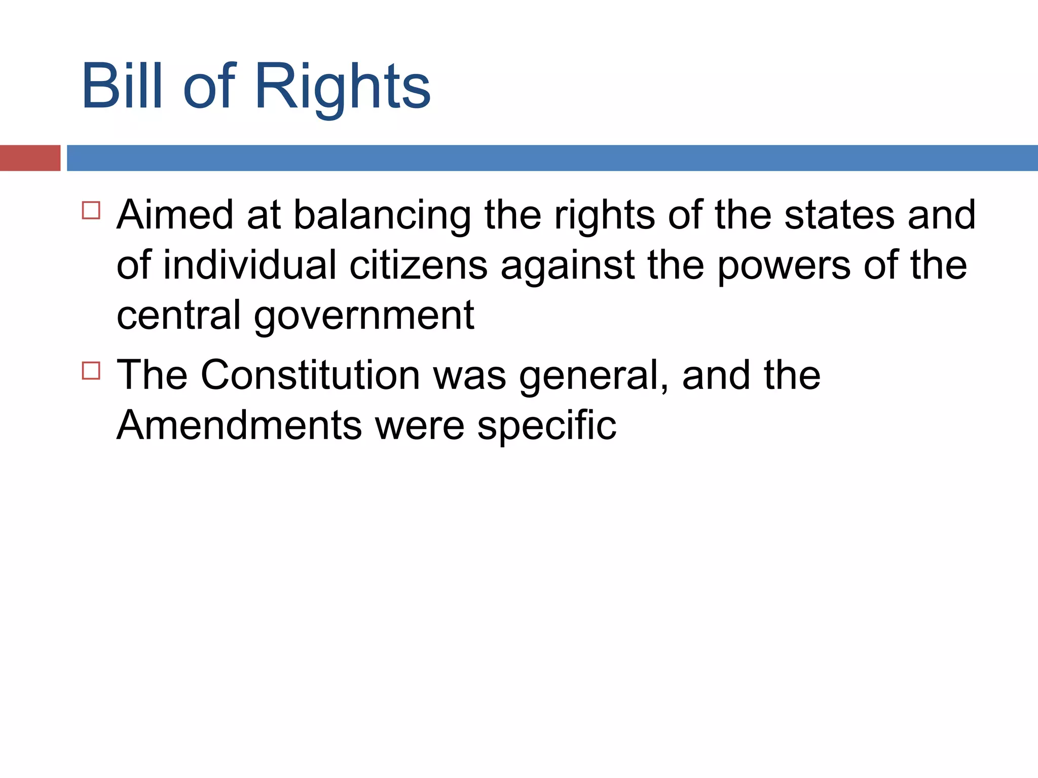 Bill of Rights




Aimed at balancing the rights of the states and
of individual citizens against the powers of the
central government
The Constitution was general, and the
Amendments were specific

 