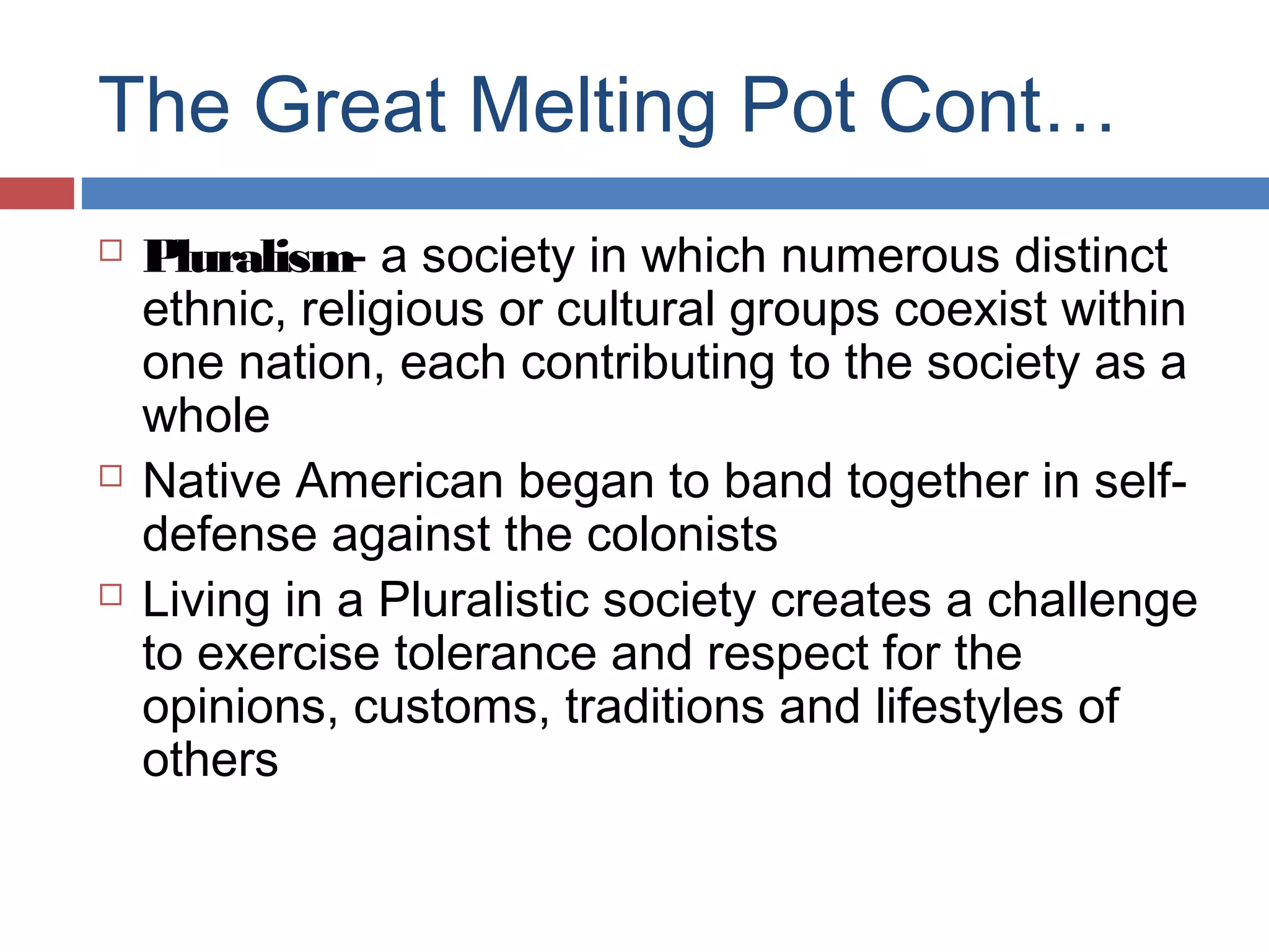 The Great Melting Pot Cont…






Pluralism- a society in which numerous distinct
ethnic, religious or cultural groups coexist within
one nation, each contributing to the society as a
whole
Native American began to band together in selfdefense against the colonists
Living in a Pluralistic society creates a challenge
to exercise tolerance and respect for the
opinions, customs, traditions and lifestyles of
others

 