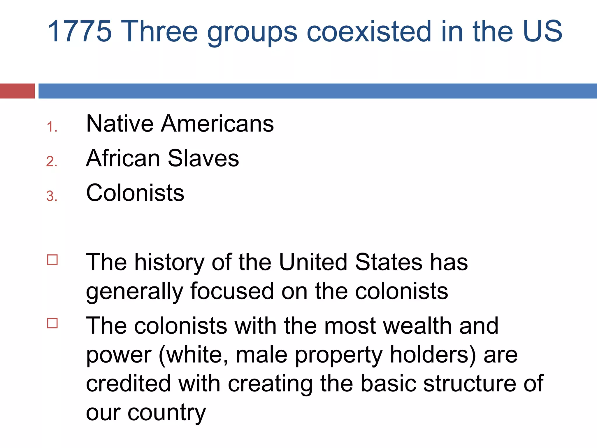 1775 Three groups coexisted in the US
1.
2.
3.





Native Americans
African Slaves
Colonists
The history of the United States has
generally focused on the colonists
The colonists with the most wealth and
power (white, male property holders) are
credited with creating the basic structure of
our country

 